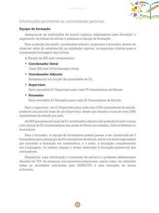 51
apresentação
Informações pertinentes às universidades parceiras:
Equipe da formação
Assegura-se às instituições de ensino superior responsáveis pela formação o
pagamento de bolsas de estudo e pesquisa à equipe de formação.
Para a seleção dos perfis, coordenador adjunto, supervisor e formador, devem-se
observar, além do estabelecido na legislação vigente, os seguintes critérios para a
composição/montagem das turmas.
A Equipe da IES será composta por:
Coordenador Geral•	
Cada IES terá 01Coordenador Geral.
Coordenador Adjunto•	
Estabelecido em função da quantidade de CL.
Supervisor•	
Será concedido 01 Supervisor para cada 75 Orientadores de Estudo.
Formador•	
Será concedido 01 Formador para cada 25 Orientadores de Estudo.
Para o supervisor: um (1) Supervisor para cada cem (100) orientadores de estudo,
podendo um polo ter mais de um Supervisor, desde que atenda a mais de cem (100)
orientadores de estudo por polo.
As IES que possuam mais de 01 coordenador-adjunto não poderão formar turmas
com menos de 50 coordenadores das ações do Pacto nos estados, Distrito Federal ou
municípios.
Para o formador: A equipe de formadores poderá passar a ser constituída de 2
formadoresparacadagrupode25orientadoresdeestudo,sendoumdelesresponsável
por ministrar a formação em matemática, e o outro, a formação complementar
em Linguagem, no mesmo espaço e tempo destinado à formação presencial dos
orientadores.
Frequência: para certificação o orientador de estudo e o professor alfabetizador
deverão ter 75% de presença nos encontros presenciais, assim como, ter realizado
todas as atividades solicitadas pelo SISPACTO e pelo formador de forma
suficiente.
 