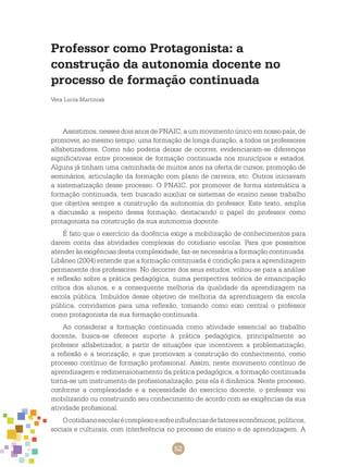 52
Professor como Protagonista: a
construção da autonomia docente no
processo de formação continuada
Vera Lucia Martiniak
Assistimos, nesses dois anos de PNAIC, a um movimento único em nosso país, de
promover, ao mesmo tempo, uma formação de longa duração, a todos os professores
alfabetizadores. Como não poderia deixar de ocorrer, evidenciaram-se diferenças
significativas entre processos de formação continuada nos municípios e estados.
Alguns já tinham uma caminhada de muitos anos na oferta de cursos, promoção de
seminários, articulação da formação com plano de carreira, etc. Outros iniciavam
a sistematização desse processo. O PNAIC, por promover de forma sistemática a
formação continuada, tem buscado auxiliar os sistemas de ensino nesse trabalho
que objetiva sempre a construção da autonomia do professor. Este texto, amplia
a discussão a respeito dessa formação, destacando o papel do professor como
protagonista na construção da sua autonomia docente.
É fato que o exercício da docência exige a mobilização de conhecimentos para
darem conta das atividades complexas do cotidiano escolar. Para que possamos
atender às exigências desta complexidade, faz-se necessária a formação continuada.
Libâneo (2004) entende que a formação continuada é condição para a aprendizagem
permanente dos professores. No decorrer dos seus estudos, voltou-se para a análise
e reflexão sobre a prática pedagógica, numa perspectiva teórica de emancipação
crítica dos alunos, e a consequente melhoria da qualidade da aprendizagem na
escola pública. Imbuídos desse objetivo de melhoria da aprendizagem da escola
pública, convidamos para uma reflexão, tomando como eixo central o professor
como protagonista da sua formação continuada.
Ao considerar a formação continuada como atividade essencial ao trabalho
docente, busca-se oferecer suporte à prática pedagógica, principalmente ao
professor alfabetizador, a partir de situações que incentivem a problematização,
a reflexão e a teorização, e que promovam a construção do conhecimento, como
processo contínuo de formação profissional. Assim, neste movimento contínuo de
aprendizagem e redimensionamento da prática pedagógica, a formação continuada
torna-se um instrumento de profissionalização, pois ela é dinâmica. Neste processo,
conforme a complexidade e a necessidade do exercício docente, o professor vai
mobilizando ou construindo seu conhecimento de acordo com as exigências da sua
atividade profissional.
Ocotidianoescolarécomplexoesofreinfluênciasdefatoreseconômicos,políticos,
sociais e culturais, com interferência no processo de ensino e de aprendizagem. A
 