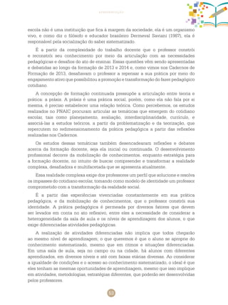 53
apresentação
escola não é uma instituição que fica à margem da sociedade, ela é um organismo
vivo, e como diz o filósofo e educador brasileiro Dermeval Saviani (1987), ela é
responsável pela socialização do saber sistematizado.
É a partir da complexidade do trabalho docente que o professor constrói
e reconstrói seu conhecimento por meio da articulação com as necessidades
pedagógicas e desafios do ato de ensinar. Essas questões vêm sendo apresentadas
e debatidas ao longo da formação de 2013 e 2014 e, como vimos nos cadernos de
formação de 2013, desafiavam o professor a repensar a sua prática por meio do
engajamento ativo que possibilitou a promoção e transformação do fazer pedagógico
cotidiano.
A concepção de formação continuada pressupõe a articulação entre teoria e
prática: a práxis. A práxis é uma prática social, porém, como ela não fala por si
mesma, é preciso estabelecer uma relação teórica. Como percebemos, os estudos
realizados no PNAIC procuram articular as temáticas que emergem do cotidiano
escolar, tais como planejamento, avaliação, interdisciplinaridade, currículo, e
associá-las a estudos teóricos, a partir da problematização e da teorização, que
repercutem no redimensionamento da prática pedagógica a partir das reflexões
realizadas nos cadernos.
Os estudos dessas temáticas também desencadearam reflexões e debates
acerca da formação docente, seja ela inicial ou continuada. O desenvolvimento
profissional decorre da mobilização de conhecimentos, enquanto estratégia para
a formação docente, no intuito de buscar compreender e transformar a realidade
complexa, desafiadora e multifacetada que se apresenta atualmente.
Essa realidade complexa exige dos professores um perfil que solucione e resolva
os impasses do cotidiano escolar, tomando como modelo de identidade um professor
comprometido com a transformação da realidade social.
É a partir das experiências vivenciadas constantemente em sua prática
pedagógica, e da mobilização de conhecimentos, que o professor constrói sua
identidade. A prática pedagógica é permeada por diversos fatores que devem
ser levados em conta no ato reflexivo, entre eles a necessidade de considerar a
heterogeneidade da sala de aula e os níveis de aprendizagem dos alunos, o que
exige diferenciadas atividades pedagógicas.
A realização de atividades diferenciadas não implica que todos chegarão
ao mesmo nível de aprendizagem; o que queremos é que o aluno se aproprie do
conhecimento sistematizado, mesmo que em ritmos e situações diferenciadas.
Em uma sala de aula, seja no campo ou na cidade, há alunos com diferentes
aprendizados, em diversos níveis e até com faixas etárias diversas. Ao considerar
a igualdade de condições e o acesso ao conhecimento sistematizado, o ideal é que
eles tenham as mesmas oportunidades de aprendizagem, mesmo que isso implique
em atividades, metodologias, estratégias diferentes, que poderão ser desenvolvidas
pelos professores.
 