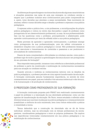 54
Asdiferençasdeaprendizagemeosritmosdosalunossãoalgumascaracterísticas
e situações presentes nas salas de aula que emergem no cotidiano escolar e
exigem que o professor mobilize seus conhecimentos para poder compreendê-los
e, assim, tome decisões que atendam a essas necessidades. Esse movimento de
analisar, refletir e tomar decisões exige e desafia o professor a repensar a sua prática
pedagógica.
O repensar sobre a prática leva, a nós professores, a reconfigurações da própria
prática pedagógica e coloca no centro das discussões o papel do professor como
protagonista do seu desenvolvimento profissional, ou seja, da sua profissionalidade.
Isso nos faz questionar como o professor, principalmente o alfabetizador, pode
aprender continuamente por meio da reflexão sobre a sua prática pedagógica.
Neste processo de aprender e apreender continuamente, o professor emerge
como protagonista da sua profissionalização, pois ele reflete criticamente e
estabelece relações com a prática pedagógica e social. Nós professores deixamos
de ser executores e transmissores de conteúdos e passamos a ser produtores e
articuladores de conhecimentos.
Diante de tanta complexidade e dificuldades no cotidiano escolar, como pode o
professor agir de modo a garantir a aprendizagem dos seus alunos e ser protagonista
do seu processo de formação?
Para responder essa questão, tomamos como referência a identidade profissional
do professor a partir da constituição e mobilização de conhecimentos necessários
para sua atuação no cotidiano escolar.
Quando articula e mobiliza os conhecimentos teóricos com os desafios da
prática pedagógica, o professor percebe-se como agente transformador da educação.
A formação continuada assume fundamental importância, no sentido de rever
constantemente seu papel, pois seu trabalho é de natureza intelectual e não técnico,
é de humanização e de produção de conhecimento.
O professor como protagonista de sua formação
A formação continuada proposta pelo PNAIC tem reafirmado constantemente
o papel do professor e a valorização da sua identidade profissional, como um dos
agentes de transformação da educação. No Pacto, temos estudado e refletido sobre
diversos temas que suscitam mudanças na prática pedagógica e consequentemente
possibilitam a melhoria da aula ministrada, bem como temos rediscutido a prática
e consolidado a teoria.
Temos defendido que a construção da identidade não se dá de forma
individual, solitária, mas na articulação com os demais profissionais da escola:
gestores, coordenadores pedagógicos e entre os próprios professores. Ela implica
nas experiências vivenciadas constantemente em sua prática pedagógica e na
mobilização de conhecimentos.
 