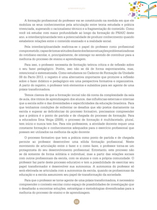 55
apresentação
A formação profissional do professor vai se constituindo na medida em que ele
mobiliza os seus conhecimentos pela articulação entre teoria estudada e prática
vivenciada, superando o racionalismo técnico e a fragmentação do conteúdo. Como
você irá estudar com maior profundidade ao longo da formação do PNAIC deste
ano, a interdisciplinaridade tem a potencialidade de produzir conhecimento quando
estabelece relações entre o conteúdo ensinado e a realidade social.
Pela interdisciplinaridade reafirma-se o papel do professor como profissional
comprometido,capazdetomaratitudesdiantedosfatosesituaçõesproblematizadoras
do cotidiano escolar, e, principalmente, de interagir no sentido de contribuir para a
melhoria do processo de ensino e aprendizagem.
Para isso, o professor necessita de formação teórica crítica e de reflexão sobre
o seu fazer pedagógico. Porém, isso não se dá de forma espontaneísta, mas,
intencional e sistematizada. Como estudamos no caderno de formação da Unidade
08 do Pacto 2013, o registro é uma alternativa importante que promove a reflexão
sobre o fazer didático e pedagógico em uma perspectiva formativa e organizativa.
A partir do registro, o professor terá elementos e subsídios para ser agente de uma
práxis transformadora.
Temos clareza de que a formação inicial não dá conta da complexidade da sala
de aula, dos ritmos de aprendizagem dos alunos, das influências externas e internas
que a escola sofre e das diversidades e especificidades da educação brasileira. Para
que tenhamos condições de enfrentar os desafios que são postos diariamente na
escola e superar as deficiências do processo formativo, precisamos compreender
que a prática é o ponto de partida e de chegada do processo de formação. Para
a educadora Ilma Veiga (2008), o processo de formação é multifacetado, plural,
tem início e nunca tem fim. Para nós professores, a atividade docente requer uma
constante formação e conhecimentos adequados para o exercício profissional que
possam ser utilizados na melhoria da ação docente.
O processo formativo que tem a prática como ponto de partida e de chegada
permite ao professor desenvolver uma sólida formação profissional. Neste
movimento de articulação entre o fazer e o como fazer, o professor torna-se um
protagonista do seu desenvolvimento profissional. Entretanto, este processo não
se dá somente de forma solitária e individual, mas a partir das relações sociais
com outros profissionais da escola, com os alunos e com a própria comunidade. O
professor faz parte deste processo educativo e tem a possibilidade de exercitar seu
papel transformador e desenvolver sua autonomia. A autonomia do professor só
será efetivada se articulada com a autonomia da escola, quando os profissionais da
educação e a escola assumirem seu papel de transformação da sociedade.
Para que o professor se torne agente de uma práxis transformadora, é necessário
compreender o contexto escolar como espaço de possibilidades de investigação que
o desafiarão a encontrar soluções, estratégias e metodologias diversificadas para a
melhoria do processo de ensino e de aprendizagem.
 