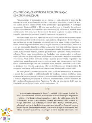 56
Compreensão, observação e problematização
do cotidiano escolar
Primeiramente, é necessário ter-se clareza e conhecimento a respeito do
contexto em que a escola está inserida e, mais especificamente, da sala de aula,
dos alunos, de onde e como vivem, como aprendem e o que aprendem. A afirmação
do professor Libâneo (2004, p. 40) nos leva a refletir que o “trabalho de professor
implica compreender criticamente o funcionamento da realidade e associar essa
compreensão com seu papel de educador, de modo a aplicar sua visão crítica ao
trabalho concreto nos contextos específicos em que ele acontece”.
As informações coletadas e percebidas no cotidiano escolar são elementos para
problematizar, refletir e redimensionar a ação docente. No processo de investigação,
nós, professores, somos desafiados e indagados sobre a nossa prática pedagógica e
temos elementos para confrontar as concepções e teorias do ato educativo. Passamos
a ser um pesquisador da própria prática pedagógica. Você com certeza já estudou ou
ouviu falar na literatura acadêmica do professor pesquisador, do professor reflexivo ou
ainda, numa terceira corrente, autores que defendem o professor como pesquisador-
reflexivo. Todas essas terminologias são fundadas, pois compreendem o professor
como o profissional que pesquisa ou que reflete sobre a sua prática a partir da realidade
educacional. Você poderá encontrar textos e autores que discutirão e apontarão as
vantagens e possibilidades de uma corrente ou outra, mas o importante é que todas
têm o professor como profissional indagador e que assume a realidade como objeto
de pesquisa e de reflexão. A pesquisa não fica restrita somente aos professores da
academia ou aos que estão matriculados em cursos de mestrado ou doutorado.
Na intenção de compreender melhor como pode ser desenvolvida a pesquisa
a partir da observação e problematização do cotidiano escolar, relatamos uma
experiênciadeensinonaqualforampropostassituaçõesdidáticasqueproporcionaram
a reflexão da prática pedagógica. A atividade foi realizada no primeiro semestre de
2014, pela professora Alciomi da Aparecida Arruda, em uma turma do 2.o
ano, na
Escola Municipal Égdar Zanoni, em Ponta Grossa – PR.
A turma era composta por 28 alunos (15 meninos e 13 meninas) de níveis de
escritabastantevariados.Noiníciodoanorealizeiumlevantamentoparadiagnosticar
e registrar o nível de aprendizagem dos alunos a partir das hipóteses de escrita de
Emilia Ferreiro. Apenas 9 compreendiam, liam e escreviam sem a minha intervenção,
ou seja, estavam no nível alfabético, pois sabiam fazer a distinção entre letra, sílaba,
palavraoufrase,masaindanãodominavamasregrasortográficas.Osdemaisestavam
em processo de aprendizagem das letras e das sílabas, ou seja, estavam na fase pré-
silábica, percebiam que as letras serviam para escrever, mas não sabiam como isto
 