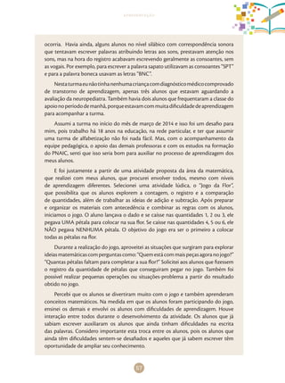 57
apresentação
ocorria. Havia ainda, alguns alunos no nível silábico com correspondência sonora
que tentavam escrever palavras atribuindo letras aos sons, prestavam atenção nos
sons, mas na hora do registro acabavam escrevendo geralmente as consoantes, sem
as vogais. Por exemplo, para escrever a palavra sapato utilizavam as consoantes “SPT”
e para a palavra boneca usavam as letras “BNC”.
Nestaturmaeunãotinhanenhumacriançacomdiagnósticomédicocomprovado
de transtorno de aprendizagem, apenas três alunos que estavam aguardando a
avaliação da neuropediatra. Também havia dois alunos que frequentaram a classe do
apoionoperíododemanhã,porqueestavamcommuitadificuldadedeaprendizagem
para acompanhar a turma.
Assumi a turma no início do mês de março de 2014 e isso foi um desafio para
mim, pois trabalho há 18 anos na educação, na rede particular, e ter que assumir
uma turma de alfabetização não foi nada fácil. Mas, com o acompanhamento da
equipe pedagógica, o apoio das demais professoras e com os estudos na formação
do PNAIC, senti que isso seria bom para auxiliar no processo de aprendizagem dos
meus alunos.
E foi justamente a partir de uma atividade proposta da área da matemática,
que realizei com meus alunos, que procurei envolver todos, mesmo com níveis
de aprendizagem diferentes. Selecionei uma atividade lúdica, o “Jogo da Flor”,
que possibilita que os alunos explorem a contagem, o registro e a comparação
de quantidades, além de trabalhar as ideias de adição e subtração. Após preparar
e organizar os materiais com antecedência e combinar as regras com os alunos,
iniciamos o jogo. O aluno lançava o dado e se caísse nas quantidades 1, 2 ou 3, ele
pegava UMA pétala para colocar na sua flor. Se caísse nas quantidades 4, 5 ou 6, ele
NÃO pegava NENHUMA pétala. O objetivo do jogo era ser o primeiro a colocar
todas as pétalas na flor.
Durante a realização do jogo, aproveitei as situações que surgiram para explorar
ideiasmatemáticascomperguntascomo:“Quemestácommaispeçasagoranojogo?”
“Quantas pétalas faltam para completar a sua flor?” Solicitei aos alunos que fizessem
o registro da quantidade de pétalas que conseguiram pegar no jogo. Também foi
possível realizar pequenas operações ou situações-problema a partir do resultado
obtido no jogo.
Percebi que os alunos se divertiram muito com o jogo e também aprenderam
conceitos matemáticos. Na medida em que os alunos foram participando do jogo,
ensinei os demais e envolvi os alunos com dificuldades de aprendizagem. Houve
interação entre todos durante o desenvolvimento da atividade. Os alunos que já
sabiam escrever auxiliaram os alunos que ainda tinham dificuldades na escrita
das palavras. Considero importante esta troca entre os alunos, pois os alunos que
ainda têm dificuldades sentem-se desafiados e aqueles que já sabem escrever têm
oportunidade de ampliar seu conhecimento.
 
