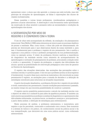 59
apresentação
apresentam como: o aluno que não aprende; a criança que está incluída, mas não
participa de situações de aprendizagem; as faltas e reprovações dos alunos de
classes multisseriadas.
Essas questões e outras levam professores, coordenadores pedagógicos e
gestores a buscar alternativas. A observação é uma ferramenta neste aprendizado
da construção do olhar sensível e pensante sobre as necessidades e condições da
aprendizagem dos alunos.
A sistematização por meio do
registro e o confronto com a teoria
O ato de olhar está acompanhado da reflexão, da avaliação e do planejamento
intencional. Para Weffort (1996) estes elementos se intercruzam no processo dialético
de pensar a realidade. Mas, como vimos, o olhar não pode ser desinteressado, ele
precisa ser direcionado para o que observamos diante da nossa realidade e, para
isso, é fundamental para o professor o registro do seu pensamento. Isto o auxilia a
organizar a sua prática e torna o professor protagonista da sua profissionalização,
como no exemplo acima. O relato da professora Alciomi reafirma a importância
do diagnóstico da realidade escolar como elemento de acompanhamento da
aprendizagem e norteador do planejamento do professor, articulando a relação entre
o vivido e o apreendido. O registro da professora, a respeito das dificuldades dos
alunos, aponta as possibilidades de intervenção pedagógica como meio de garantir
os direitos de aprendizagem.
O registro das situações observadas, das anotações das percepções sobre o
cotidiano escolar, é o próximo passo. O ato em que o professor produz os seus registros
é fundamental: é a partir disso que a escrita se materializa e dá concretude ao nosso
pensamento.O registro, as anotações para a tomada de decisões e a definição de
estratégias contribuem para solucionar as situações inquietantes.
A partir da situação desafiadora, a professora Alciomi fez o registro do percebido
e vivido, materializou seu pensamento, criando condições para rememorar o passado,
ao mesmo tempo em que encontra possibilidades de construir o presente.
O registro escrito possibilita posteriormente o estudo da realidade escolar com
o objetivo de refleti-la e conhecê-la para além da aparência primeira. É também um
instrumentoquepossibilitaaoprofessoraanálisedodiagnósticoeoapontamentodas
dificuldades enfrentadas, os pontos fracos, os desafios e avanços e, principalmente,
a partir desta análise, a definição de estratégias para enfrentamento.
Neste processo de análise, a professora sistematizou e materializou pelo
registro o que foi percebido, vivenciado e confrontado com a teoria. Este momento
é a síntese do teórico e do prático, do conhecimento inicial da prática social e da
sua ressignificação, que decorrerá em uma nova prática social, como enfatizado
anteriormente.
 