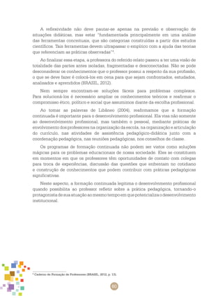 60
A reflexividade não deve pautar-se apenas na previsão e observação de
situações didáticas, mas estar “fundamentada principalmente em uma análise
das ferramentas conceituais, que são categorias construídas a partir dos estudos
científicos. Tais ferramentas devem ultrapassar o empírico com a ajuda das teorias
que referenciam as práticas observadas”4
.
Ao finalizar essa etapa, a professora do referido relato passou a ter uma visão de
totalidade das partes antes isoladas, fragmentadas e desconectadas. Não se pode
desconsiderar os conhecimentos que o professor possui a respeito da sua profissão,
o que se deve fazer é colocá-los em cena para que sejam confrontados, estudados,
analisados e aprendidos (BRASIL, 2012).
Nem sempre encontram-se soluções fáceis para problemas complexos.
Para solucioná-los é necessário ampliar os conhecimentos teóricos e reafirmar o
compromisso ético, político e social que assumimos diante da escolha profissional.
Ao tomar as palavras de Libâneo (2004), reafirmamos que a formação
continuada é importante para o desenvolvimento profissional. Ela visa não somente
ao desenvolvimento profissional, mas também o pessoal, mediante práticas de
envolvimento dos professores na organização da escola, na organização e articulação
do currículo, nas atividades de assistência pedagógico-didática junto com a
coordenação pedagógica, nas reuniões pedagógicas, nos conselhos de classe.
Os programas de formação continuada não podem ser vistos como soluções
mágicas para os problemas educacionais de nossa sociedade. Eles se constituem
em momentos em que os professores têm oportunidades de contato com colegas
para troca de experiências, discussão das questões que enfrentam no cotidiano
e construção de conhecimentos que podem contribuir com práticas pedagógicas
significativas.
Neste aspecto, a formação continuada legitima o desenvolvimento profissional
quando possibilita ao professor refletir sobre a prática pedagógica, tornando-o
protagonistadesuaatuaçãoaomesmotempoemquepotencializaodesenvolvimento
institucional.
4
Caderno de Formação de Professores (BRASIL, 2012, p. 13).
 