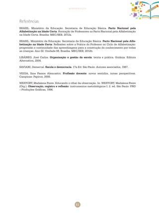 61
apresentação
Referências
BRASIL. Ministério da Educação. Secretaria de Educação Básica. Pacto Nacional pela
Alfabetização na Idade Certa. Formação de Professores no Pacto Nacional pela Alfabetização
na Idade Certa. Brasília: MEC/SEB, 2012a.
BRASIL. Ministério da Educação. Secretaria da Educação Básica. Pacto Nacional pela Alfa-
betização na Idade Certa. Reflexões sobre a Prática do Professor no Ciclo de Alfabetização:
progressão e continuidade das aprendizagens para a construção do conhecimento por todas
as crianças. Ano 02. Unidade 08. Brasília: MEC/SEB, 2012b.
LIBÂNEO, José Carlos. Organização e gestão da escola: teoria e prática. Goiânia: Editora
Alternativa, 2004.
SAVIANI, Demerval. Escola e democracia. 17a Ed. São Paulo: Autores associados, 1987.
VEIGA, Ilma Passos Alencastro. Profissão docente: novos sentidos, novas perspectivas.
Campinas: Papirus, 2008.
WEFFORT, Madalena Freire. Educando o olhar da observação. In: WEFFORT, Madalena Freire
(Org.). Observação, registro e reflexão: instrumentos metodológicos I. 2. ed. São Paulo: PND
– Produções Gráficas, 1996.
 