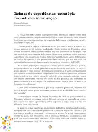 62
Relatos de experiências: estratégia
formativa e socialização
Emerson Rolkouski
Carlos Roberto Vianna
O PNAIC tem como uma de suas ações centrais a formação de professores. Toda
ação dessa natureza é um processo complexo que possui muitas variáveis: vontade
individual, incentivo dos gestores, incorporação da formação em planos de carreira,
qualidade da ação, etc.
Dessa maneira, reduzir a avaliação de um processo formativo a apenas um
desses aspectos é, no mínimo, inadequado. Desde o início do programa, vários
desses elementos foram problematizados, seja nos momentos de formação, seja
nos seminários ou no material de formação. Neste texto buscamos refletir sobre um
aspecto que está presente em todos os cadernos, também desde o início do Programa:
os relatos de experiência dos professores alfabetizadores, que têm sido uma das
estratégias fundamentais da proposta de formação de professores do PNAIC.
Ao criarmos estratégias formativas podemos pensar, como ponto de partida,
em polos opostos: de um lado poderíamos ser estritamente prescritivos, fornecendo
passo a passo “o como ensinar” determinados conceitos; e de outro lado poderíamos
nos limitar a fornecer incentivos e esperar que cada professor procurasse, de forma
totalmente livre, sua própria formação, incluindo o que deseja ler, estudar, colocar
em prática. Importante ressaltar que entre os dois polos há uma infinidade de
possibilidades e que muitas já foram implementadas, fazendo parte da história da
formação de professores.
Como forma de exemplificar o que seria o extremo prescritivo, trazemos um
recorte de uma revista que se destinava a professores, do ano de 1928, sobre o ensino
da “taboada”:
Trata-se de um recorte da Revista Educação, de 1928, na qual o catedrático
Francisco Antunes apregoava como a tabuada deveria ser ensinada. A revista,
famosa em sua época, apresentava, todos os passos a seguir para o ensino das
tabuadas mais importantes.
O quadro a seguir caracteriza um momento da História da Educação Brasileira,
em que havia uma quantidade expressiva de professores leigos (não formados) que
precisavam atender a um grande contingente de alunos. De acordo com o pensa-
mento da época, tais professores, sem a adequada formação, precisavam de um
guia que os auxiliassem em sua tarefa. Atualmente, qualquer processo formativo
exageradamente prescritivo não se sustenta.
 