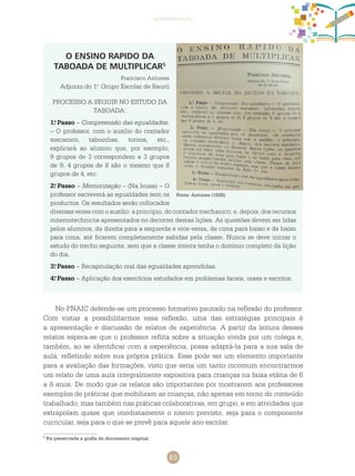 63
apresentação
Fonte: Antunes (1928).
O ENSINO RAPIDO DA
TABOADA DE MULTIPLICAR5
Francisco Antunes
Adjunto do 1.o
Grupo Escolar de Baurú
PROCESSO A SEGUIR NO ESTUDO DA
TABOADA:
1.o
Passo – Compreensão das egualdades.
– O professor, com o auxilio do contador
mecanico, taboinhas, tornos, etc.,
explicará ao alumno que, por exemplo,
9 grupos de 3 correspondem a 3 grupos
de 9; 4 grupos de 8 são o mesmo que 8
grupos de 4, etc.
2.o
Passo – Memorização – (Na lousa) – O
professor escreverá as egualdades sem os
productos. Os resultados serão collocados
diversas vezes com o auxilio: a principio, do contador mechanico; e, depois, dos recursos
mnemotechnicos apresentados no decorrer destas lições. As questões devem ser lidas
pelos alumnos, da direita para a esquerda e vice-versa, de cima para baixo e de baixo
para cima, até ficarem completamente sabidas pela classe. Nunca se deve iniciar o
estudo do trecho seguinte, sem que a classe inteira tenha o domínio completo da lição
do dia.
3.o
Passo – Recapitulação oral das egualdades aprendidas.
4.o
Passo – Aplicação dos exercícios estudados em problemas faceis, oraes e escritos.
5
Foi preservada a grafia do documento original.
No PNAIC defende-se um processo formativo pautado na reflexão do professor.
Com vistas a possibilitarmos essa reflexão, uma das estratégias principais é
a apresentação e discussão de relatos de experiência. A partir da leitura desses
relatos espera-se que o professor reflita sobre a situação vivida por um colega e,
também, ao se identificar com a experiência, possa adaptá-la para a sua sala de
aula, refletindo sobre sua própria prática. Esse pode ser um elemento importante
para a avaliação das formações, visto que seria um tanto incomum encontrarmos
um relato de uma aula integralmente expositiva para crianças na faixa etária de 6
a 8 anos. De modo que os relatos são importantes por mostrarem aos professores
exemplos de práticas que mobilizam as crianças, não apenas em torno do conteúdo
trabalhado, mas também nas práticas colaborativas, em grupo, e em atividades que
extrapolam quase que imediatamente o roteiro previsto, seja para o componente
curricular, seja para o que se prevê para aquele ano escolar.
 