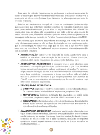 64
Para além da reflexão, depoimentos de professores e ações de secretarias de
ensino e das equipes das Universidades têm estimulado a criação de relatos com o
objetivo de socializar experiências e fazer da escrita de relatos parte importante do
processo formativo.
Fazer da escrita de relatos uma prática comum na profissão do professor é algo
que entendemos que pode trazer grandes benefícios na formação do professor, bem
como para a rede de ensino em que ele atua. Na sequência deste texto falamos um
pouco sobre como os relatos são organizados, e isso pode se tornar uma espécie de
roteiro para que mais professores venham a produzir relatos, talvez adaptando-os na
forma para incluí-los, por exemplo, no Portal do Professor, disponibilizado pelo MEC.
Em primeiro lugar um relato não pode ser muito longo. Um relato com mais de
vinte páginas corre o risco de não ser lido, diminuindo um dos objetivos da ação,
que é a socialização. O relato conta algo que foi feito, não é algo que você está
sugerindo que outro faça. De modo geral, sugerimos que um relato seja construído
com a seguinte estrutura:
APRESENTAÇÃO•	 : indicação do conteúdo do relato, justificativa para a
escolha do conteúdo; caracterização da escola (rural, urbana; municipal,
estadual, etc.), turma (quantidade de alunos, perfil da turma, etc.).
ARGUMENTOS ACADÊMICOS•	 : é desejável que o tema abordado seja
encadeado com aquilo que é dito por outros autores, o que pode, de certa
forma, garantir um fundamento ou base teórica para o trabalho. Por exemplo,
no processo de formação do PNAIC é fundamental que as atividades adotem
como base conteúdos, pressupostos e textos que tenham sido abordados
durante o processo de formação e que estejam presentes nos cadernos do
PNAIC, uma vez que não teria sentido participar de uma formação e usar
referências exteriores ao processo.
DESCRIÇÃO DA EXPERIÊNCIA:•	
a)	OBJETIVOS:explicitarosobjetivosconsiderandoosconteúdostrabalhados.
Os objetivos devem fazer referência à aprendizagem pretendida.
b)	METODOLOGIA: descrição detalhada das atividades e de como foram
conduzidas; tempo empregado; recursos didáticos utilizados, etc.
c)	 RESULTADOS:informaçõessobreoníveldeconhecimentodosestudantes
antes e após a vivência da experiência, com indicação dos instrumentos e
procedimentos de avaliação utilizados.
AVALIAÇÃO DA EXPERIÊNCIA•	 : confrontar as atividades planejadas com
o que foi efetivamente realizado, comentar o engajamento dos alunos durante
a aula (descrever as reações dos alunos durante a realização das atividades,
as formas de relação entre eles e com o professor, incluindo as respostas
que davam e como se posicionavam durante a aula: se ficaram sentados, se
prestavam atenção...).
 