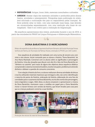 65
apresentação
DONA BARATINHA E O MERCADINHO
Relato de experiência da professora Sayonara Kaufmann Bonatto, da Escola Municipal Nossa
Senhora de Fátima, do Município de Palmas, Paraná, orientada no PNAIC por Zelir Gubert.
Esta sequência de atividades foi realizada com uma turma de terceiro ano com
vinte e oito alunos. Iniciei contando para os alunos a história “Dona Baratinha”, de
Ana Maria Machado. Conversei com os alunos sobre os significados e personagens
da história. Uma das situações que discuti com eles foi o fato da Dona Baratinha ter
“dinheiro na caixinha” para tratar de alguns dos objetivos dessa sequência didática:
compreenderosistemamonetáriobrasileiro,resolversituações-problemaenvolvendo
dinheiro e debater a questão do consumo consciente.
Com relação à história do livro, os alunos realizaram diversas atividades de leitura
e escrita utilizando materiais impressos que entreguei a eles, tais como: identificação
e reescrita de partes da história, ordenação da história, elaboração de uma lista de
convidadosparaocasamentodaDonaBaratinha,escritadosnomesdospersonagens,
texto enigmático e jogos. Além disso, os alunos ensaiaram e apresentaram a música
da Dona Baratinha, montaram casas e mobílias em papel para a Dona Baratinha
morar e criaram livretos com versões da história, que foram levados para casa para
que as crianças pudessem contá-las a suas famílias.
REFERÊNCIAS•	 : Artigos, livros, links, materiais consultados e utilizados.
ANEXOS•	 : Anexar cópia dos materiais utilizados e produzidos pelos alunos
(textos, atividades e planejamento). Fotografias (para publicação do relato,
será solicitada a autorização dos pais ou responsáveis pelas crianças). As
fotos poderão estar no texto, com uma resolução mais baixa, mas deverão
ser encaminhadas separadamente, com uma resolução alta (mais de um
megabyte) . Esse é um critério para a realização da diagramação.
Na sequência apresentamos dois relatos, produzidos durante o ano de 2014, a
partir das atividades do PNAIC de Língua Portuguesa e Alfabetização Matemática.
Arquivodosautores
Produção dos alunos da casa da Dona Baratinha.
 