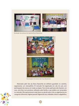 66
Arquivodosautores
Encenação da música da Dona Baratinha
Produção dos alunos da casa da Dona Baratinha.
Arquivodosautores
Motivados pelo fato da Dona Baratinha ter dinheiro guardado na caixinha,
organizamos um mercadinho. O mercado foi organizado em sala de aula com
participação dos alunos em todas as etapas. Para iniciar, pedi para eles fazerem, em
casa, uma lista com produtos utilizados pela família e que podem ser comprados
no mercado. Eles apresentaram essas listas na sala de aula e nós as organizamos em
categorias: alimentos, higiene pessoal, higiene da casa, enlatados, doces e salgadinhos,
 