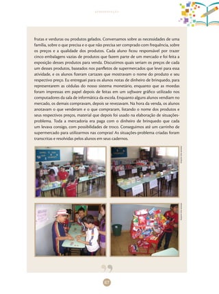 67
apresentação
frutas e verduras ou produtos gelados. Conversamos sobre as necessidades de uma
família, sobre o que precisa e o que não precisa ser comprado com frequência, sobre
os preços e a qualidade dos produtos. Cada aluno ficou responsável por trazer
cinco embalagens vazias de produtos que fazem parte de um mercado e foi feita a
exposição desses produtos para venda. Discutimos quais seriam os preços de cada
um desses produtos, baseados nos panfletos de supermercados que levei para essa
atividade, e os alunos fizeram cartazes que mostravam o nome do produto e seu
respectivo preço. Eu entreguei para os alunos notas de dinheiro de brinquedo, para
representarem as cédulas do nosso sistema monetário, enquanto que as moedas
foram impressas em papel depois de feitas em um software gráfico utilizado nos
computadores da sala de informática da escola. Enquanto alguns alunos vendiam no
mercado, os demais compravam, depois se revezavam. Na hora da venda, os alunos
anotavam o que venderam e o que compraram, listando o nome dos produtos e
seus respectivos preços, material que depois foi usado na elaboração de situações-
problema. Toda a mercadoria era paga com o dinheiro de brinquedo que cada
um levava consigo, com possibilidades de troco. Conseguimos até um carrinho de
supermercado para utilizarmos nas compras! As situações-problema criadas foram
transcritas e resolvidas pelos alunos em seus cadernos.
ArquivodosautoresArquivodosautores
 