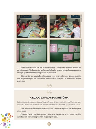 68
ArquivodosautoresArquivodosautores
A RUA, O BAIRRO E SUA HISTÓRIA
Relato de experiência da professora Marlene Schavarski Brunnquel, da Escola Municipal Mar-
ciano de Carvalho, do Município de Piên, Paraná, orientada no PNAIC por Norilda G. Sacht.
Estas atividades foram realizadas com uma turma de segundo ano ao longo de
cinco aulas.
Objetivo Geral: contribuir para a construção da percepção do modo de vida,
com base em elementos presentes na paisagem local.
No final da atividade um dos alunos me disse: – Professora, esse foi o melhor dia
de minha vida. Ainda que não tenham verbalizado, percebi pelos olhares das outras
crianças que também haviam gostado da atividade.
Observando os resultados alcançados e as impressões dos alunos, percebi
que a aprendizagem dos conteúdos abordados foi completa e, ao mesmo tempo,
prazerosa.
 