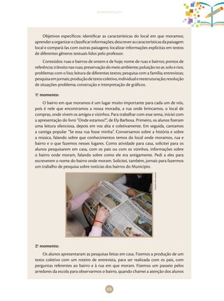 69
apresentação
Objetivos específicos: identificar as características do local em que moramos;
aprenderaorganizareclassificarinformações;descreverascaracterísticasdapaisagem
local e compará-las com outras paisagens; localizar informações explícitas em textos
de diferentes gêneros textuais lidos pelo professor.
Conteúdos: ruas e bairros de ontem e de hoje; nome de ruas e bairros; pontos de
referência;trânsitonasruas;preservaçãodomeioambiente;poluiçãonoar,soloerios;
problemas com o lixo; leitura de diferentes textos; pesquisa com a família; entrevistas;
pesquisaemjornais;produçãodetextocoletivo,individualereestruturação;resolução
de situações-problema; construção e interpretação de gráficos.
1.o
momento:
O bairro em que moramos é um lugar muito importante para cada um de nós,
pois é nele que encontramos a nossa moradia, a rua onde brincamos, o local de
compras, onde vivem os amigos e vizinhos. Para trabalhar com esse tema, iniciei com
a apresentação do livro “Onde estamos?”, de Ely Barbosa. Primeiro, os alunos fizeram
uma leitura silenciosa, depois em voz alta e coletivamente. Em seguida, cantamos
a cantiga popular “Se essa rua fosse minha”. Conversamos sobre a história e sobre
a música, falando sobre que conhecimentos temos do local onde moramos, rua e
bairro e o que fazemos nesses lugares. Como atividade para casa, solicitei para os
alunos pesquisarem em casa, com os pais ou com os vizinhos, informações sobre
o bairro onde moram, falando sobre como ele era antigamente. Pedi a eles para
escreverem o nome do bairro onde moram. Solicitei, também, jornais para fazermos
um trabalho de pesquisa sobre notícias dos bairros do Município.
Arquivodosautores
2.o
momento:
Os alunos apresentaram as pesquisas feitas em casa. Fizemos a produção de um
texto coletivo com um roteiro de entrevista, para ser realizada com os pais, com
perguntas referentes ao bairro e à rua em que moram. Fizemos um passeio pelos
arredores da escola para observarmos o bairro, quando chamei a atenção dos alunos
 