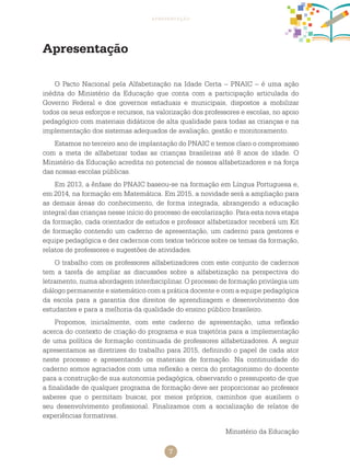 7
apresentação
O Pacto Nacional pela Alfabetização na Idade Certa – PNAIC – é uma ação
inédita do Ministério da Educação que conta com a participação articulada do
Governo Federal e dos governos estaduais e municipais, dispostos a mobilizar
todos os seus esforços e recursos, na valorização dos professores e escolas, no apoio
pedagógico com materiais didáticos de alta qualidade para todas as crianças e na
implementação dos sistemas adequados de avaliação, gestão e monitoramento.
Estamos no terceiro ano de implantação do PNAIC e temos claro o compromisso
com a meta de alfabetizar todas as crianças brasileiras até 8 anos de idade. O
Ministério da Educação acredita no potencial de nossos alfabetizadores e na força
das nossas escolas públicas.
Em 2013, a ênfase do PNAIC baseou-se na formação em Língua Portuguesa e,
em 2014, na formação em Matemática. Em 2015, a novidade será a ampliação para
as demais áreas do conhecimento, de forma integrada, abrangendo a educação
integral das crianças nesse início do processo de escolarização. Para esta nova etapa
da formação, cada orientador de estudos e professor alfabetizador receberá um Kit
de formação contendo um caderno de apresentação, um caderno para gestores e
equipe pedagógica e dez cadernos com textos teóricos sobre os temas da formação,
relatos de professores e sugestões de atividades.
O trabalho com os professores alfabetizadores com este conjunto de cadernos
tem a tarefa de ampliar as discussões sobre a alfabetização na perspectiva do
letramento, numa abordagem interdisciplinar. O processo de formação privilegia um
diálogo permanente e sistemático com a prática docente e com a equipe pedagógica
da escola para a garantia dos direitos de aprendizagem e desenvolvimento dos
estudantes e para a melhoria da qualidade do ensino público brasileiro.
Propomos, inicialmente, com este caderno de apresentação, uma reflexão
acerca do contexto de criação do programa e sua trajetória para a implementação
de uma política de formação continuada de professores alfabetizadores. A seguir
apresentamos as diretrizes do trabalho para 2015, definindo o papel de cada ator
neste processo e apresentando os materiais de formação. Na continuidade do
caderno somos agraciados com uma reflexão a cerca do protagonismo do docente
para a construção de sua autonomia pedagógica, observando o pressuposto de que
a finalidade de qualquer programa de formação deve ser proporcionar ao professor
saberes que o permitam buscar, por meios próprios, caminhos que auxiliem o
seu desenvolvimento profissional. Finalizamos com a socialização de relatos de
experiências formativas.
Ministério da Educação
Apresentação
 