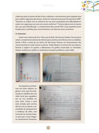 71
apresentação
cobertura para os alunos de Boa Vista e melhorar o acostamento perto daquela área
para melhor segurança dos alunos, tendo em vista que esse ponto fica próximo à BR”;
“diminuir ou acabar com os cachorros de rua, pois a população tem dificuldade em
andar com segurança nas ruas com tantos cachorros”; “colocar placas com os nomes
das ruas, para identificação e conhecimento das ruas de Piên”. Essas questões foram
levadas para o prefeito, para uma entrevista a ser feita em outro momento.
3.o
momento:
Iniciei com a leitura do livro “Nas ruas do Brás”, de Drauzio Varella. Conversamos
sobreocumprimentodasleisdetrânsitoparaumaboaconvivênciaentreoscidadãos.
Sendo o Brás o nome de um bairro de São Paulo, fizemos um levantamento dos
nomes dos bairros onde moram os alunos. Todos falaram os nomes dos seus bairros,
fizemos o registro no quadro e elaboramos um gráfico mostrando os resultados.
Depois, analisamos o gráfico e resolvemos situações-problema a partir dele.
Arquivodosautores
Na sequência, produzi-
mos um texto coletivo, no
gênero carta, que foi ende-
reçada ao radialista de uma
rádio local para agradecer
por ter nos recebido em
uma visita. Como a carta
seria enviada pelo correio,
discuti com os alunos a ne-
cessidade de pesquisarmos
o endereço da rádio, com
nomedarua,númeroebair-
ro, para que a carta chegas-
se corretamente. Pensamos,
Arquivodosautores
 