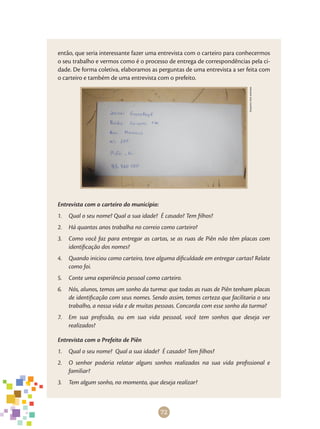 72
então, que seria interessante fazer uma entrevista com o carteiro para conhecermos
o seu trabalho e vermos como é o processo de entrega de correspondências pela ci-
dade. De forma coletiva, elaboramos as perguntas de uma entrevista a ser feita com
o carteiro e também de uma entrevista com o prefeito.
Arquivodosautores
Entrevista com o carteiro do município:
1.	 Qual o seu nome? Qual a sua idade? É casado? Tem filhos?
2.	 Há quantos anos trabalha no correio como carteiro?
3.	 Como você faz para entregar as cartas, se as ruas de Piên não têm placas com
identificação dos nomes?
4.	 Quando iniciou como carteiro, teve alguma dificuldade em entregar cartas? Relate
como foi.
5.	 Conte uma experiência pessoal como carteiro.
6.	 Nós, alunos, temos um sonho da turma: que todas as ruas de Piên tenham placas
de identificação com seus nomes. Sendo assim, temos certeza que facilitaria o seu
trabalho, a nossa vida e de muitas pessoas. Concorda com esse sonho da turma?
7.	 Em sua profissão, ou em sua vida pessoal, você tem sonhos que deseja ver
realizados?
Entrevista com o Prefeito de Piên
1.	 Qual o seu nome? Qual a sua idade? É casado? Tem filhos?
2.	 O senhor poderia relatar alguns sonhos realizados na sua vida profissional e
familiar?
3.	 Tem algum sonho, no momento, que deseja realizar?
 