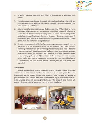 73
apresentação
4.	 O senhor pretende incentivar seus filhos e funcionários a realizarem seus
sonhos?
5.	 Nós estamos aprendendo que: “um desejo intenso de realização precisa existir em
cada um de nós, como ponto de partida para o sucesso”. O que o senhor tem a nos
dizer em relação a esta frase?
6.	 Estamos trabalhando uma sequência didática cujo tema é “Rua e Bairro”. Fomos
conhecer o bairro de Avencal e sentimos uma necessidade enorme de sabermos os
nomes das ruas. Fizemos as seguintes perguntas: – Como o carteiro entrega cartas
se não há placas de identificação dos nomes das ruas? – Como fazem as pessoas de
outros municípios, para se localizarem, quando chegam em nossa cidade? O que o
senhor pode nos dizer sobre esses problemas?
7.	 Nessa mesma sequência didática, fizemos uma pesquisa com os pais com as
perguntas: – O que poderia melhorar em seu bairro e rua? Como resposta,
tivemos: “ponto de ônibus com cobertura para os alunos de Boa Vista e melhorar
o acostamento perto daquela área para melhor segurança dos alunos, tendo em
vista que esse ponto fica próximo à BR”; “diminuir ou acabar com os cachorros
de rua, pois a população tem dificuldade em andar com segurança nas ruas com
tantos cachorros”; “colocar placas com os nomes das ruas, para identificação
e conhecimento das ruas de Piên”. O que o senhor pode nos dizer sobre essas
sugestões?
4.o
momento:
Fizemos as entrevistas com o prefeito e com o carteiro. Fomos ao correio
encaminhar a carta para o radialista. Conversamos sobre essas profissões e sua
importância para a cidade. No correio, aproveitei para mostrar aos alunos os
procedimentos para sermos atendidos: que devemos pegar uma senha, esperar a
nossa vez, não sentar nas cadeiras prioritárias. De volta à sala de aula, fizemos um
relato oral das entrevistas, conversando sobre o que aprendemos.
Arquivodosautores
 