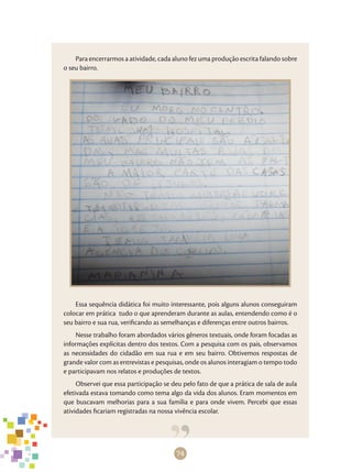 74
Para encerrarmos a atividade, cada aluno fez uma produção escrita falando sobre
o seu bairro.
Essa sequência didática foi muito interessante, pois alguns alunos conseguiram
colocar em prática tudo o que aprenderam durante as aulas, entendendo como é o
seu bairro e sua rua, verificando as semelhanças e diferenças entre outros bairros.
Nesse trabalho foram abordados vários gêneros textuais, onde foram focadas as
informações explícitas dentro dos textos. Com a pesquisa com os pais, observamos
as necessidades do cidadão em sua rua e em seu bairro. Obtivemos respostas de
grande valor com as entrevistas e pesquisas, onde os alunos interagiam o tempo todo
e participavam nos relatos e produções de textos.
Observei que essa participação se deu pelo fato de que a prática de sala de aula
efetivada estava tomando como tema algo da vida dos alunos. Eram momentos em
que buscavam melhorias para a sua família e para onde vivem. Percebi que essas
atividades ficariam registradas na nossa vivência escolar.
 