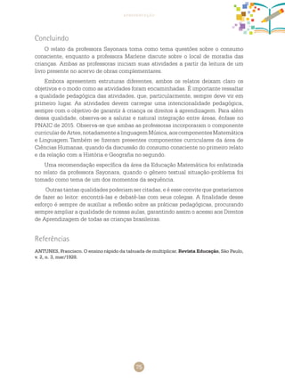 75
apresentação
Concluindo
O relato da professora Sayonara toma como tema questões sobre o consumo
consciente, enquanto a professora Marlene discute sobre o local de moradia das
crianças. Ambas as professoras iniciam suas atividades a partir da leitura de um
livro presente no acervo de obras complementares.
Embora apresentem estruturas diferentes, ambos os relatos deixam claro os
objetivos e o modo como as atividades foram encaminhadas. É importante ressaltar
a qualidade pedagógica das atividades, que, particularmente, sempre deve vir em
primeiro lugar. As atividades devem carregar uma intencionalidade pedagógica,
sempre com o objetivo de garantir à criança os direitos à aprendizagem. Para além
dessa qualidade, observa-se a salutar e natural integração entre áreas, ênfase no
PNAIC de 2015. Observa-se que ambas as professoras incorporaram o componente
curriculardeartes,notadamentealinguagemMúsica,aoscomponentesmatemática
e linguagem.	Também se fizeram presentes componentes curriculares da área de
Ciências Humanas, quando da discussão do consumo consciente no primeiro relato
e da relação com a história e geografia no segundo.
Uma recomendação específica da área da Educação Matemática foi enfatizada
no relato da professora Sayonara, quando o gênero textual situação-problema foi
tomado como tema de um dos momentos da sequência.
Outras tantas qualidades poderiam ser citadas, e é esse convite que gostaríamos
de fazer ao leitor: encontrá-las e debatê-las com seus colegas. A finalidade desse
esforço é sempre de auxiliar a reflexão sobre as práticas pedagógicas, procurando
sempre ampliar a qualidade de nossas aulas, garantindo assim o acesso aos direitos
de aprendizagem de todas as crianças brasileiras.
Referências
ANTUNES, Francisco. O ensino rápido da tabuada de multiplicar. Revista Educação, São Paulo,
v. 2, n. 3, mar/1928.
 