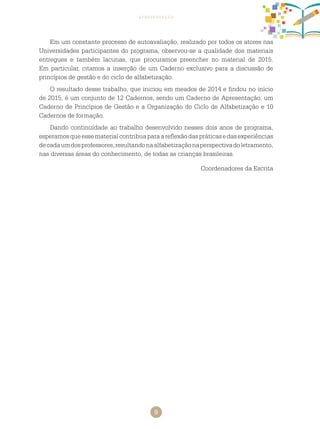 9
apresentação
Em um constante processo de autoavaliação, realizado por todos os atores nas
Universidades participantes do programa, observou-se a qualidade dos materiais
entregues e também lacunas, que procuramos preencher no material de 2015.
Em particular, citamos a inserção de um Caderno exclusivo para a discussão de
princípios de gestão e do ciclo de alfabetização.
O resultado desse trabalho, que iniciou em meados de 2014 e findou no início
de 2015, é um conjunto de 12 cadernos, sendo um caderno de Apresentação, um
caderno de Princípios de Gestão e a Organização do Ciclo de Alfabetização e 10
cadernos de formação.
Dando continuidade ao trabalho desenvolvido nesses dois anos de programa,
esperamosqueessematerialcontribuaparaareflexãodaspráticasedasexperiências
decadaumdosprofessores,resultandonaalfabetizaçãonaperspectivadoletramento,
nas diversas áreas do conhecimento, de todas as crianças brasileiras.
Coordenadores da Escrita
 