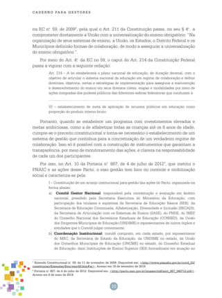 cade r n o pa r a ges t o r es
10
na EC n.o
59, de 20092
, pela qual o Art. 211 da Constituição passa, no seu § 4.o
, a
comprometer diretamente a União com a universalização do ensino obrigatório: “Na
organização de seus sistemas de ensino, a União, os Estados, o Distrito Federal e os
Municípios definirão formas de colaboração, de modo a assegurar a universalização
do ensino obrigatório.”.
Por meio do Art. 4.o
da EC no 59, o caput do Art. 214 da Constituição Federal
passa a vigorar com a seguinte redação:
Art. 214 – A lei estabelecerá o plano nacional de educação, de duração decenal, com o
objetivo de articular o sistema nacional de educação em regime de colaboração e definir
diretrizes, objetivos, metas e estratégias de implementação para assegurar a manutenção
e desenvolvimento do ensino em seus diversos níveis, etapas e modalidades por meio de
ações integradas dos poderes públicos das diferentes esferas federativas que conduzam a:
........................................................................................................................................................
VI – estabelecimento de meta de aplicação de recursos públicos em educação como
proporção do produto interno bruto.
Portanto, quando se estabelece um programa com investimentos elevados e
metas ambiciosas, como a de alfabetizar todas as crianças até os 8 anos de idade,
cumpre-se o preceito constitucional e torna-se necessário o estabelecimento de um
sistema de gestão que contribua para a concretização de um verdadeiro regime de
colaboração. Isso só é possível com a construção de instrumentos que garantam a
transparência, por meio de monitoramento das ações, e clareza na responsabilidade
de cada um dos participantes.
Por isso, no Art. 10 da Portaria n.o
867, de 4 de julho de 20123
, que institui o
PNAIC e as ações desse Pacto, o eixo gestão tem foco no controle e mobilização
social e caracteriza-se pela:
I – Constituição de um arranjo institucional para gestão das ações do Pacto, organizado na
forma abaixo:
a)	 Comitê Gestor Nacional: responsável pela coordenação e avaliação em âmbito
nacional, presidido pela Secretaria Executiva do Ministério da Educação, com
participação dos titulares e suplentes da Secretaria de Educação Básica (SEB), da
Secretaria de Educação Continuada, Alfabetização, Diversidade e Inclusão (SECADI),
da Secretaria de Articulação com os Sistemas de Ensino (SASE), do FNDE, do INEP,
do Conselho Nacional dos Secretários Estaduais de Educação (CONSED), da União
dos Dirigentes Municipais de Educação (UNDIME) e representantes de outros órgãos e
entidades que o Comitê julgar conveniente;
b)	 Coordenação Institucional: comitê composto, em cada estado, por representante
do MEC, da Secretaria de Estado da Educação, da UNDIME no estado, da União
dos Conselhos Municipais de Educação (UNCME) no estado, do Conselho Estadual
de Educação, da(s) Instituições de Ensino Superior (IES) formadora(s) em atuação no
1
Emenda Constitucional n.o
59, de 11 de novembro de 2009. Disponível em: <http://www.planalto.gov.br/ccivil_03/
constituicao/Emendas/Emc/emc59.htm#ar>. Acesso em 18 de setembro de 2014
2
Portaria n.o
867, de 4 de julho de 2012. Disponível em: <http://pacto.mec.gov.br/images/pdf/port_867_040712.pdf>.
Acesso em 8 de maio de 2014.
 