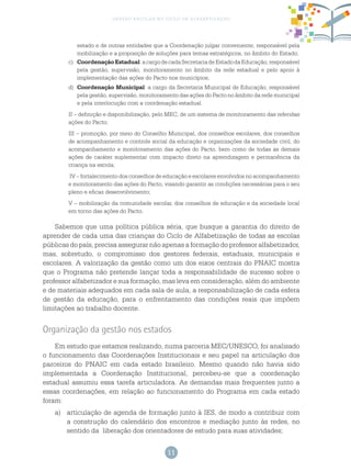 11
gestão escolar no ciclo de alfabetização
estado e de outras entidades que a Coordenação julgar conveniente, responsável pela
mobilização e a proposição de soluções para temas estratégicos, no âmbito do Estado;
c)	 CoordenaçãoEstadual:acargodecadaSecretariadeEstadodaEducação,responsável
pela gestão, supervisão, monitoramento no âmbito da rede estadual e pelo apoio à
implementação das ações do Pacto nos municípios;
d)	 Coordenação Municipal: a cargo da Secretaria Municipal de Educação, responsável
pela gestão, supervisão, monitoramento das ações do Pacto no âmbito da rede municipal
e pela interlocução com a coordenação estadual.
II – definição e disponibilização, pelo MEC, de um sistema de monitoramento das referidas
ações do Pacto;
III – promoção, por meio do Conselho Municipal, dos conselhos escolares, dos conselhos
de acompanhamento e controle social da educação e organizações da sociedade civil, do
acompanhamento e monitoramento das ações do Pacto, bem como de todas as demais
ações de caráter suplementar com impacto direto na aprendizagem e permanência da
criança na escola;
IV – fortalecimento dos conselhos de educação e escolares envolvidos no acompanhamento
e monitoramento das ações do Pacto, visando garantir as condições necessárias para o seu
pleno e eficaz desenvolvimento;
V – mobilização da comunidade escolar, dos conselhos de educação e da sociedade local
em torno das ações do Pacto.
Sabemos que uma política pública séria, que busque a garantia do direito de
aprender de cada uma das crianças do Ciclo de Alfabetização de todas as escolas
públicas do país, precisa assegurar não apenas a formação do professor alfabetizador,
mas, sobretudo, o compromisso dos gestores federais, estaduais, municipais e
escolares. A valorização da gestão como um dos eixos centrais do PNAIC mostra
que o Programa não pretende lançar toda a responsabilidade de sucesso sobre o
professor alfabetizador e sua formação, mas leva em consideração, além do ambiente
e de materiais adequados em cada sala de aula, a responsabilização de cada esfera
de gestão da educação, para o enfrentamento das condições reais que impõem
limitações ao trabalho docente.
Organização da gestão nos estados
Em estudo que estamos realizando, numa parceria MEC/UNESCO, foi analisado
o funcionamento das Coordenações Institucionais e seu papel na articulação dos
parceiros do PNAIC em cada estado brasileiro. Mesmo quando não havia sido
implementada a Coordenação Institucional, percebeu-se que a coordenação
estadual assumiu essa tarefa articuladora. As demandas mais frequentes junto a
essas coordenações, em relação ao funcionamento do Programa em cada estado
foram:
a)	 articulação de agenda de formação junto à IES, de modo a contribuir com
a construção do calendário dos encontros e mediação junto às redes, no
sentido da liberação dos orientadores de estudo para suas atividades;
 