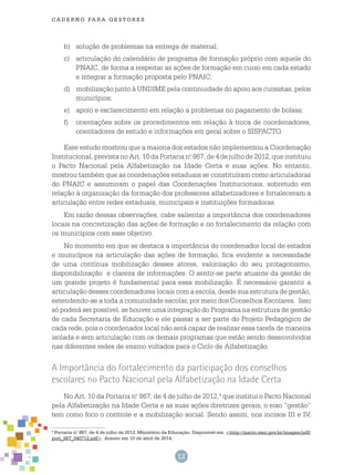 12
cade r n o pa r a ges t o r es
b)	 solução de problemas na entrega de material;
c)	 articulação do calendário de programa de formação próprio com aquele do
PNAIC, de forma a respeitar as ações de formação em curso em cada estado
e integrar a formação proposta pelo PNAIC;
d)	 mobilização junto à UNDIME pela continuidade do apoio aos cursistas, pelos
municípios;
e)	 apoio e esclarecimento em relação a problemas no pagamento de bolsas;
f)	 orientações sobre os procedimentos em relação à troca de coordenadores,
orientadores de estudo e informações em geral sobre o SISPACTO.
Esse estudo mostrou que a maioria dos estados não implementou a Coordenação
Institucional, prevista no Art. 10 da Portaria n.o
867, de 4 de julho de 2012, que instituiu
o Pacto Nacional pela Alfabetização na Idade Certa e suas ações. No entanto,
mostrou também que as coordenações estaduais se constituíram como articuladoras
do PNAIC e assumiram o papel das Coordenações Institucionais, sobretudo em
relação à organização da formação dos professores alfabetizadores e fortaleceram a
articulação entre redes estaduais, municipais e instituições formadoras.
Em razão dessas observações, cabe salientar a importância dos coordenadores
locais na concretização das ações de formação e no fortalecimento da relação com
os municípios com esse objetivo.
No momento em que se destaca a importância do coordenador local de estados
e municípios na articulação das ações de formação, fica evidente a necessidade
de uma contínua mobilização desses atores, valorização do seu protagonismo,
disponibilização e clareza de informações. O sentir-se parte atuante da gestão de
um grande projeto é fundamental para essa mobilização. É necessário garantir a
articulação desses coordenadores locais com a escola, desde sua estrutura de gestão,
estendendo-se a toda a comunidade escolar, por meio dos Conselhos Escolares. Isso
só poderá ser possível, se houver uma integração do Programa na estrutura de gestão
de cada Secretaria de Educação e ele passar a ser parte do Projeto Pedagógico de
cada rede, pois o coordenador local não será capaz de realizar essa tarefa de maneira
isolada e sem articulação com os demais programas que estão sendo desenvolvidos
nas diferentes redes de ensino voltados para o Ciclo de Alfabetização.
A Importância do fortalecimento da participação dos conselhos
escolares no Pacto Nacional pela Alfabetização na Idade Certa
No Art. 10 da Portaria n.o
867, de 4 de julho de 2012,4
que institui o Pacto Nacional
pela Alfabetização na Idade Certa e as suas ações diretrizes gerais, o eixo “gestão”
tem como foco o controle e a mobilização social. Sendo assim, nos incisos III e IV,
4
Portaria n.o
867, de 4 de julho de 2012. Ministério da Educação. Disponível em: <http://pacto.mec.gov.br/images/pdf/
port_867_040712.pdf>. Acesso em 10 de abril de 2014.
 