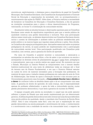13
gestão escolar no ciclo de alfabetização
encontra-se, explicitamente, o destaque para a importância do papel do Conselho
Municipal, dos Conselhos Escolares, dos Conselhos de Acompanhamento e Controle
Social da Educação e organizações da sociedade civil, no acompanhamento e
monitoramento das ações do PNAIC. Além disso, a Portaria reafirma a necessidade
de fortalecer os Conselhos de Educação e Conselhos Escolares, a fim de garantir
as condições necessárias para o pleno e eficaz desenvolvimento do Programa,
valorizando, no Inciso V, a mobilização da comunidade escolar.
Atualmente todos os estudos formais e observações apontam para os Conselhos
Escolares como sendo de significativa importância para que a escola pública de
qualidade construa uma gestão democrática e inclusiva. Para uma participação
efetiva nessa construção, os debates desenvolvidos nos Conselhos Escolares devem
incluir o acesso às informações e análises sobre as políticas estabelecidas pelo
poder público e os marcos legais que regulam essas políticas e ações. Sem dúvida,
os Conselhos são espaços privilegiados para discussões essenciais sobre os projetos
pedagógicos da escola, os quais poderão ser implementados com a participação
da comunidade escolar local. Uma participação qualificada nos Conselhos pode
contribuir, com certeza, para a garantia do direito de aprender.
Por meio do Conselho é possível envolver a comunidade e estimulá-la a
acompanhar os estudos dos seus filhos, a fim de saber o que acontece na escola e
acompanhar os diversos níveis de planejamento do que e como fazer, pedagógica
e materialmente, para que a escola realize seu papel social. No momento em que
o Estado, Município ou Distrito Federal se comprometem com o imenso desafio
histórico-institucional de uma meta de alfabetizar todas as crianças até o final
do terceiro ano do Ensino Fundamental, e em que o Governo Federal assume
os custos do envio de material necessário para a formação dos professores, do
material de apoio para o trabalho desses professores em cada sala de aula do Ciclo
de Alfabetização, das bolsas de apoio à formação docente e dos recursos para as
Universidades garantirem essa formação, a Comunidade Escolar tem o direito e
o dever de conhecer todos os detalhes dessa ação e de se comprometer com essa
meta. A garantia do direito de aprender, de cada criança, não é responsabilidade
apenas do professor alfabetizador: o apoio de toda a comunidade escolar, numa
gestão plenamente democrática, é que será a garantia do sucesso do PNAIC.
O espaço ocupado pela escola na sociedade e o papel que ela pode assumir
refletem o projeto de Estado que está sendo implementado por um determinado
governo.Adefesadagestãodemocráticatemsidocentralnaslutasdosquedefendem
uma escola pública de qualidade, desde o manifesto dos Pioneiros da Escola Nova
(1932)5
. Esta é uma conquista nada fácil, uma vez que a implantação de uma
gestão democrática na escola pressupõe o envolvimento de todos, o conhecimento
e o envolvimento com a realidade da escola e da comunidade local, o respeito às
5
Manifesto dos Pioneiros da Educação Nova (1932) e dos Educadores (1959) – ISBN 978-85-7019-516-6 © 2010 Coleção
Educadores MEC-Fundação Joaquim Nabuco. Ed. Massangana. Disponível em: <http://www.dominiopublico.gov.br/
download/texto/me4707.pdf>. Acesso em 20 de abril de 2014.
 