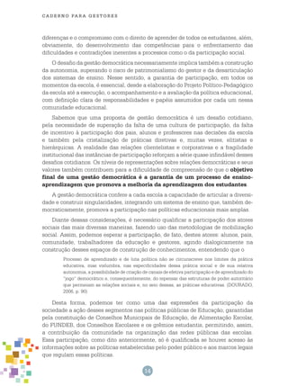 14
cade r n o pa r a ges t o r es
diferenças e o compromisso com o direito de aprender de todos os estudantes, além,
obviamente, do desenvolvimento das competências para o enfrentamento das
dificuldades e contradições inerentes a processos como o da participação social.
O desafio da gestão democrática necessariamente implica também a construção
da autonomia, superando o risco de patrimonialismo do gestor e da desarticulação
dos sistemas de ensino. Nesse sentido, a garantia de participação, em todos os
momentos da escola, é essencial, desde a elaboração do Projeto Político-Pedagógico
da escola até a execução, o acompanhamento e a avaliação da política educacional,
com definição clara de responsabilidades e papéis assumidos por cada um nessa
comunidade educacional.
Sabemos que uma proposta de gestão democrática é um desafio cotidiano,
pela necessidade de superação da falta de uma cultura de participação, da falta
de incentivo à participação dos pais, alunos e professores nas decisões da escola
e também pela cristalização de práticas diretivas e, muitas vezes, elitistas e
hierárquicas. A realidade das relações clientelistas e corporativas e a fragilidade
institucional das instâncias de participação reforçam a série quase infindável desses
desafios cotidianos. Os níveis de representações sobre relações democráticas e seus
valores também contribuem para a dificuldade de compreensão de que o objetivo
final de uma gestão democrática é a garantia de um processo de ensino-
aprendizagem que promova a melhoria da aprendizagem dos estudantes.
A gestão democrática confere a cada escola a capacidade de articular a diversi-
dade e construir singularidades, integrando um sistema de ensino que, também de-
mocraticamente, promova a participação nas políticas educacionais mais amplas.
Diante dessas considerações, é necessário qualificar a participação dos atores
sociais das mais diversas maneiras, fazendo uso das metodologias de mobilização
social. Assim, podemos esperar a participação, de fato, destes atores: alunos, pais,
comunidade, trabalhadores da educação e gestores, agindo dialogicamente na
construção desses espaços de construção de conhecimentos, entendendo que o
Processo de aprendizado e de luta política não se circunscreve nos limites da prática
educativa, mas vislumbra, nas especificidades dessa prática social e de sua relativa
autonomia, a possibilidade de criação de canais de efetiva participação e de aprendizado do
“jogo” democrático e, consequentemente, do repensar das estruturas de poder autoritário
que permeiam as relações sociais e, no seio dessas, as práticas educativas. (DOURADO,
2006, p. 90)
Desta forma, podemos ter como uma das expressões da participação da
sociedade a ação desses segmentos nas políticas públicas de Educação, garantidas
pela constituição de Conselhos Municipais de Educação, de Alimentação Escolar,
do FUNDEB, dos Conselhos Escolares e os grêmios estudantis, permitindo, assim,
a contribuição da comunidade na organização das redes públicas das escolas.
Essa participação, como dito anteriormente, só é qualificada se houver acesso às
informações sobre as políticas estabelecidas pelo poder público e aos marcos legais
que regulam essas políticas.
 