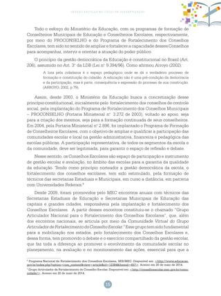 15
gestão escolar no ciclo de alfabetização
Todo o esforço do Ministério da Educação, com os programas de formação de
Conselheiros Municipais de Educação e Conselheiros Escolares, respectivamente,
por meio do PROCONSELHO e do Programa de Fortalecimento dos Conselhos
Escolares, tem sido no sentido de ampliar e fortalecer a capacidade desses Conselhos
para acompanhar, intervir e orientar a atuação do poder público.
O princípio da gestão democrática da Educação é constitucional no Brasil (Art.
206), assumido no Art. 3.o
da LDB (Lei n.o
9.394/96). Como afirmou Arroyo (2002):
A luta pela cidadania é o espaço pedagógico onde se dá o verdadeiro processo de
formação e constituição do cidadão. A educação não é uma pré-condição da democracia
e da participação, mas é parte, consequência e expressão do processo de sua construção.
(ARROYO, 2002, p.79).
Assim, desde 2003, o Ministério da Educação busca a concretização desse
princípio constitucional, inicialmente pelo fortalecimento dos conselhos de controle
social, pela implantação do Programa de Fortalecimento dos Conselhos Municipais
– PROCONSELHO (Portaria Ministerial n.o
3.272 de 2003), voltado ao apoio, seja
para a criação dos mesmos, seja para a formação continuada de seus conselheiros.
Em 2004, pela Portaria Ministerial n.o
2.896, foi implantado o Programa de Formação
de Conselheiros Escolares, com o objetivo de ampliar e qualificar a participação das
comunidades escolar e local na gestão administrativa, financeira e pedagógica das
escolas públicas. A participação representativa, de todos os segmentos da escola e
da comunidade, deve ser legitimada, para garantir o espaço de reflexão e debate.
Nesse sentido, os Conselhos Escolares são espaço de participação e instrumento
de gestão escolar e avaliação, no âmbito das escolas para a garantia da qualidade
da educação. Tendo como princípio norteador a gestão democrática da escola, o
fortalecimento dos conselhos escolares, tem sido estimulado, pela formação de
técnicos das secretarias Estaduais e Municipais, em curso a distância, em parceria
com Universidades Federais.6
Desde 2009, foram promovidos pelo MEC encontros anuais com técnicos das
Secretarias Estaduais de Educação e Secretarias Municipais de Educação das
capitais e grandes cidades, responsáveis pela implantação e fortalecimento dos
Conselhos Escolares. A partir desses encontros constituiu-se o chamado “Grupo
Articulador Nacional para o Fortalecimento dos Conselhos Escolares”, que, além
dos encontros nacionais, se articula por meio da Comunidade Virtual do Grupo
ArticuladordeFortalecimentodoConselhoEscolar.7
Essegrupotemsidofundamental
para a mobilização nos estados, pelo fortalecimento dos Conselhos Escolares e,
dessa forma, tem promovido o debate e o exercício compartilhado da gestão escolar,
que faz toda a diferença ao promover o envolvimento da comunidade escolar no
planejamento, na avaliação e no monitoramento das ações, essencial para que a
6
Programa Nacional de Fortalecimento dos Conselhos Escolares, SEB/MEC. Disponível em: <http://www.educacao.
gov.br/index.php?option=com_content&view=article&id=12384&Itemid=657>. Acesso em 20 de maio de 2014.
7
Grupo Articulador de Fortalecimento do Conselho Escolar. Disponível em: <http://conselhoescolar.mec.gov.br/comu-
nidade/>. Acesso em 20 de maio de 2014.
 