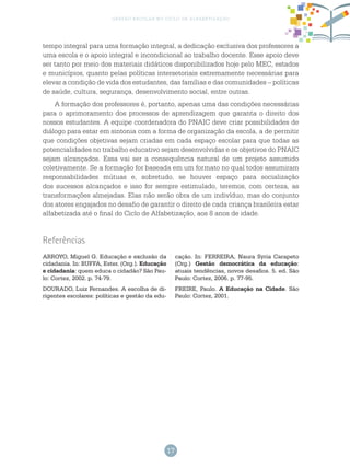 17
gestão escolar no ciclo de alfabetização
tempo integral para uma formação integral, a dedicação exclusiva dos professores a
uma escola e o apoio integral e incondicional ao trabalho docente. Esse apoio deve
ser tanto por meio dos materiais didáticos disponibilizados hoje pelo MEC, estados
e municípios, quanto pelas políticas intersetoriais extremamente necessárias para
elevar a condição de vida dos estudantes, das famílias e das comunidades – políticas
de saúde, cultura, segurança, desenvolvimento social, entre outras.
A formação dos professores é, portanto, apenas uma das condições necessárias
para o aprimoramento dos processos de aprendizagem que garanta o direito dos
nossos estudantes. A equipe coordenadora do PNAIC deve criar possibilidades de
diálogo para estar em sintonia com a forma de organização da escola, a de permitir
que condições objetivas sejam criadas em cada espaço escolar para que todas as
potencialidades no trabalho educativo sejam desenvolvidas e os objetivos do PNAIC
sejam alcançados. Essa vai ser a consequência natural de um projeto assumido
coletivamente. Se a formação for baseada em um formato no qual todos assumiram
responsabilidades mútuas e, sobretudo, se houver espaço para socialização
dos sucessos alcançados e isso for sempre estimulado, teremos, com certeza, as
transformações almejadas. Elas não serão obra de um indivíduo, mas do conjunto
dos atores engajados no desafio de garantir o direito de cada criança brasileira estar
alfabetizada até o final do Ciclo de Alfabetização, aos 8 anos de idade.
Referências
ARROYO, Miguel G. Educação e exclusão da
cidadania. In: BUFFA, Ester. (Org.). Educação
e cidadania: quem educa o cidadão? São Pau-
lo: Cortez, 2002. p. 74-79.
DOURADO, Luiz Fernandes. A escolha de di-
rigentes escolares: políticas e gestão da edu-
cação. In: FERREIRA, Naura Syria Carapeto
(Org.) Gestão democrática da educação:
atuais tendências, novos desafios. 5. ed. São
Paulo: Cortez, 2006. p. 77-95.
FREIRE, Paulo. A Educação na Cidade. São
Paulo: Cortez, 2001.
 