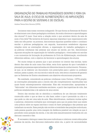 18
cade r n o pa r a ges t o r es
Organização do trabalho pedagógico dentro e fora da
sala de aula: o ciclo de alfabetização e as implicações
para a gestão de sistemas e de escolas.
Andrea Tereza Brito Ferreira (UFPE)
Iniciamos essa nossa conversa indagando: De que forma os Sistemas de Ensino
serelacionamcomofazerpedagógicocotidiano,demodoafavoreceraaprendizagem
dos alunos? E mais: Qual seria a relação entre o que acontece dentro da sala de
aula e fora dela? Na tentativa de buscar algumas respostas é que organizamos este
texto em três partes: na primeira, discutiremos algumas questões sobre o cotidiano
escolar e práticas pedagógicas; em seguida, buscaremos estabelecer algumas
relações entre as orientações oficiais, a organização do trabalho pedagógico e
as práticas cotidianas das pessoas que atuam na escola; por fim, discutiremos
algumas situações de organização do trabalho pedagógico, vivenciadas em escolas
e em momentos de formação de professores do Ciclo de Alfabetização, envolvendo
diferentes esferas, com o objetivo de favorecer a aprendizagem dos alunos.
Por muito tempo se pensou que o que acontece no interior das escolas, tanto
dentro das salas de aula como fora delas, seria fruto apenas do que é estudado e
planejadoporpessoasespecializadasemdiferentesáreasdoconhecimento.Pensava-
se que, ao se elaborar um documento com prescrições para o gestor ou professor
realizar, passo a passo, em sua escola e sala de aula, esta seria a maneira de garantir
que os Sistemas de Ensino atendessem aos objetivos educacionais propostos.
Na realidade, entendendo as práticas cotidianas como Certeau (1974) propõe,
as orientações planejadas para a escola não são completamente reproduzidas tais
quais foram estrategicamente elaboradas. Elas são reconstruídas, apropriadas e
“fabricadas” em diferentes realidades escolares, a partir das trajetórias de vida, das
políticas estabelecidas e de saberes de seus atores.
Dentro das escolas não se identifica a existência de um discurso totalmente
construído sobre o que se deve ou não fazer, sobre o que é permitido ou não e o
que pode ou não ser uma sala de aula. Mas identificamos, mediante muitas ações
e palavras, elementos múltiplos que convergem para que se possa dizer que existe
uma prática sobre as regras (escritas e orais) do fazer pedagógico das pessoas que
trabalham na escola. Essa posição não recobre a totalidade das posições individuais;
cada pessoa guarda uma certa margem de distância possível em relação ao que é
percebido como posição da escola, e ela não está exaustivamente traduzida em um
discurso coerente e fixo.
É necessário distinguir esses discursos individuais e coletivos construídos pelas
pessoas da escola, dos discursos elaborados sobre ela, a partir de racionalidades
 