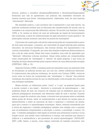 19
gestão escolar no ciclo de alfabetização
técnica, política e científica (Academia/Ministérios e Secretarias/Organizações
Sindicais) que não se apresentam nas práticas das realidades escolares da
mesma maneira que foram “estrategicamente” elaborados, mas, de uma maneira
“taticamente” fabricada.
Na realidade prática, o que acontece não é exatamente o que está escrito. As
práticas cotidianas revelam que os discursos são transformados de acordo com os
contextos e as conjunturas das diferentes culturas. De acordo com Isambert-Jamati
(1970, p. 9), mesmo se dentro de uma tal instituição as regras de funcionamento
são numerosas, a parte de indeterminação da ação educativa é muito grande e “as
prescrições indicam somente uma série de pontos de orientações”.
O processo de construção cultural de cada escola pode ser compreendido a partir
de dois eixos principais: o primeiro, por intermédio do papel exercido pelo sistema
educativo, da estrutura hierárquica, das normas oficiais, dos regulamentos e da
cultura consolidada. O segundo, por meio das relações subjetivas desenvolvidas no
dia a dia de cada escola. Esses dois eixos compõem uma rede de operações que
“fabricam” diferentes culturas escolares. Essas redes podem ser compreendidas
como construções de “estratégias” e “táticas” de ações próprias, o que inclui as
relações de força desenvolvidas pelos sujeitos dentro de uma determinada situação
(CERTEAU, 1985, p. 15).
Segundo Certeau (1990), o cotidiano pode ser entendido como um ambiente onde
se formalizam as práticas sociais que, por sua vez, sofrem influências exteriores.
O conhecimento das práticas cotidianas, de acordo com Certeau (1985), centra-se
muito mais na busca da compreensão das “estratégias” e “táticas” das práticas
cotidianas dos sujeitos sociais do que na identificação e estruturação dos conceitos
nas múltiplas realidades.
Nesse sentido, ao refletirmos sobre “como” e “o que” as pessoas fazem para
a escola cumprir o seu papel – favorecer a construção de aprendizagens –, não
podemos deixar de lado um conjunto de relações que se estabelece para que as
práticas pedagógicas aconteçam nas diferentes salas de aula e escolas. Quando
assume o papel de conduzir uma classe, o docente tem que pensar sobre a realidade
desse grupo de alunos, sobre os conhecimentos a que devem ter acesso para se
desenvolverem e sobre as maneiras de fazer e organizar o cotidiano da escola,
para que o ensino e a aprendizagem aconteçam. Assim, estamos entendendo que
a forma de organizar o trabalho pedagógico também tem relação com a maneira
que os professores compreendem a educação, a escola, a sociedade, o ensino. Ou
seja, “o trabalho pedagógico está ligado ao sentido que atribuímos à escola e à sua
função social; aos modos como entendemos a criança; aos sentidos que damos à
infância e à adolescência e aos processos de ensino-aprendizagem” (GOULART,
2007, p.86). Assim, a escola, como espaço instituído do trabalho educativo, tem
 