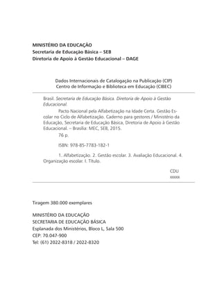 Dados Internacionais de Catalogação na Publicação (CIP)
Centro de Informação e Biblioteca em Educação (CIBEC)
Brasil. Secretaria de Educação Básica. Diretoria de Apoio à Gestão
Educacional.
	 Pacto Nacional pela Alfabetização na Idade Certa. Gestão Es-
colar no Ciclo de Alfabetização. Caderno para gestores / Ministério da
Educação, Secretaria de Educação Básica, Diretoria de Apoio à Gestão
Educacional. – Brasília: MEC, SEB, 2015.
	 76 p.
	 ISBN: 978-85-7783-182-1
	 1. Alfabetização. 2. Gestão escolar. 3. Avaliação Educacional. 4.
Organização escolar. I. Título.
CDU
xxxxx
MINISTÉRIO DA EDUCAÇÃO
Secretaria de Educação Básica – SEB
Diretoria de Apoio à Gestão Educacional – DAGE
Tiragem 380.000 exemplares
MINISTÉRIO DA EDUCAÇÃO
SECRETARIA DE EDUCAÇÃO BÁSICA
Esplanada dos Ministérios, Bloco L, Sala 500
CEP: 70.047-900
Tel: (61) 2022-8318 / 2022-8320
 