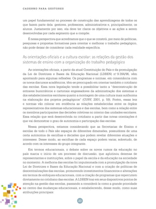 20
cade r n o pa r a ges t o r es
um papel fundamental no processo de construção das aprendizagens de todos os
que fazem parte dela: gestores, professores, administrativos e, principalmente, os
alunos. Justamente por isso, ela deve ter claros os objetivos e as ações a serem
desenvolvidas por cada segmento que a compõe.
É nessa perspectiva que acreditamos que o que se constrói, por meio de políticas,
pesquisas e propostas formativas para orientar e melhorar o trabalho pedagógico,
não pode deixar de considerar cada realidade específica.
As orientações oficiais e a cultura escolar: as relações da gestão dos
sistemas de ensino com a organização do trabalho pedagógico
As orientações oficiais, a partir da atual Constituição do País e da promulgação
da Lei de Diretrizes e Bases da Educação Nacional (LDBEN) n.o
9.394/96, vêm
apontando para algumas reflexões. Os programas e normas, em consonância com
os novos discursos acadêmicos, têm-se preocupado em orientar também o cotidiano
das escolas. Essa nova legislação tende a possibilitar tanto a “desconstrução de
entraves burocráticos e cartoriais engessadores da administração dos sistemas e
dos estabelecimentos escolares quanto a montagem de uma cultura mais autônoma
na elaboração dos projetos pedagógicos” (CURY, 2001, p. 59). Porém, essas leis
e normas vão colocar em evidência as relações estabelecidas entre os órgãos
representativos dos sistemas educacionais e das escolas, bem como a relação entre
os membros participantes das decisões coletivas no interior das unidades escolares.
Essa relação que será desenvolvida no cotidiano a partir das novas orientações é
que vai demonstrar o grau de autonomia e participação das escolas.
Nessa perspectiva, estamos considerando que as Secretarias de Ensino e
escolas de todo o País são espaços de diferentes dimensões, possuidores de uma
certa autonomia de escolhas e decisões que podem revelar diferentes atuações e
interesses. Desse modo, as escolhas de cada espaço podem variar, sobretudo, de
acordo com os interesses do grupo integrante.
Em termos educacionais, o debate sobre os novos rumos da educação no
país marca o início de um processo de discussão, que aglutinou dezenas de
representantes e instituições, sobre o papel da escola e da educação na sociedade
no momento. A melhoria das escolas foi impulsionada com a promulgação da nova
Lei de Diretrizes e Bases da Educação Nacional e com a criação de políticas de
descentralizações das escolas, promovendo investimentos financeiros e alterações
em termos de enfoques educacionais, com a criação de programas que repercutem
diretamente no cotidiano das escolas. A LDBEN traz em seus dispositivos pontos de
atenção na gestão das escolas, passando a considerá-la como a grande prioridade
no centro das mudanças educacionais, e estabelecendo, desse modo, como suas
atribuições principais:
 