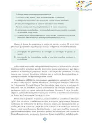 21
gestão escolar no ciclo de alfabetização
I.	elaborar e executar sua proposta pedagógica;
II.	administrar seu pessoal e seus recursos materiais e financeiros;
III.	assegurar o cumprimento dos dias letivos e horas-aula estabelecidos;
IV.	velar pelo cumprimento do plano de trabalho de cada docente;
V.	prover meios para a recuperação dos alunos de menor rendimento;
VI.	articular-se com as famílias e a comunidade, criando processos de integração
da sociedade com a escola;
VII.	informar os pais e responsáveis sobre a frequência e o rendimento dos alunos,
bem como sobre a execução de sua proposta pedagógica (art.12).
Quanto à forma de organização e gestão da escola, o artigo 14 prevê dois
princípios que orientam a participação dos que compõem a comunidade escolar:
I.	 participação dos profissionais da educação na elaboração do projeto da
escola;
II.	 participação das comunidades escolar e local em conselhos escolares ou
equivalentes.
Alémdessasorientações,estãopresentesnocotidianodemuitasescolaspúblicas
brasileiras outros princípios que são decorrentes desses dispositivos e que dizem
respeito à autonomia progressiva da escola. A formação dos professores também
integra esse conjunto de políticas voltadas para a melhoria da escola pública e,
consequentemente, das aprendizagens dos alunos.
É também na LDBEN que encontramos, especialmente nos artigos 9.o
, 62 e 64,
de 2003, a instituição do Sistema Nacional de Certificação e Formação Continuada
de Professores da Educação Básica. Tais dispositivos visam orientar os sistemas de
ensino do País, no sentido de fazerem investimentos na formação profissional dos
professores, tendo em vista a melhoria da qualidade de ensino. A partir de então,
algumas políticas foram implementadas para favorecer as adesões das Secretarias
de Ensino aos Programas de Formação docente.
Nesse sentido, por meio de parcerias, as universidades, o Ministério de Educação
(MEC) e as iniciativas privadas desenvolvem, atualmente, programas de formação
continuada de professores em diversas áreas de ensino, em consonância com as
mudanças que se operam no campo do conhecimento. Em se tratando do ensino da
língua – mais especificamente da alfabetização –, o governo atual tem promovido
grandes debates sobre o tema, buscando garantir aos alunos dos anos iniciais do
Ensino Fundamental a apropriação do sistema de escrita alfabético, a alfabetização,
 