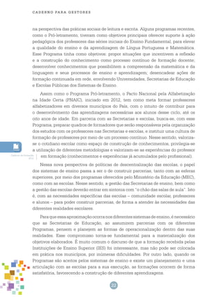 22
cade r n o pa r a ges t o r es
na perspectiva das práticas sociais de leitura e escrita. Alguns programas recentes,
como o Pró-letramento, tiveram como objetivos principais oferecer suporte à ação
pedagógica dos professores das séries iniciais do Ensino Fundamental, para elevar
a qualidade do ensino e da aprendizagem de Língua Portuguesa e Matemática.
Esse Programa tinha como objetivos: propor situações que incentivem a reflexão
e a construção do conhecimento como processo contínuo de formação docente;
desenvolver conhecimentos que possibilitem a compreensão da matemática e da
linguagem e seus processos de ensino e aprendizagem; desencadear ações de
formação continuada em rede, envolvendo Universidades, Secretarias de Educação
e Escolas Públicas dos Sistemas de Ensino.
Assim como o Programa Pró-letramento, o Pacto Nacional pela Alfabetização
na Idade Certa (PNAIC), iniciado em 2012, tem como meta formar professores
alfabetizadores em diversos municípios do País, com o intuito de contribuir para
o desenvolvimento das aprendizagens necessárias aos alunos desse ciclo, até os
oito anos de idade. Em parceria com as Secretarias e escolas, busca-se, com esse
Programa, preparar quadros de formadores que serão responsáveis pela organização
dos estudos com os professores nas Secretarias e escolas, e instituir uma cultura de
formação de professores por meio de um processo contínuo. Nesse sentido, valoriza-
se o cotidiano escolar como espaço de construção de conhecimentos, privilegia-se
a utilização de diferentes metodologias e valorizam-se as experiências do professor
em formação (conhecimentos e experiências já acumulados pelo profissional).
Nessa nova perspectiva de políticas de descentralização das escolas, o papel
dos sistemas de ensino passa a ser o de construir parcerias, tanto com as esferas
superiores, por meio dos programas oferecidos pelo Ministério da Educação (MEC),
como com as escolas. Nesse sentido, a gestão das Secretarias de ensino, bem como
a gestão das escolas deverão entrar em sintonia com “o chão das salas de aula”. Isto
é, com as necessidades específicas das escolas – comunidade escolar, professores
e alunos – para poder construir parcerias, de forma a atender às necessidades das
diferentes realidades escolares.
Paraqueessaaproximaçãoocorranosdiferentessistemasdeensino,énecessário
que as Secretarias de Educação, ao assumirem parcerias com os diferentes
Programas, pensem e planejem as formas de operacionalização dentro das suas
realidades. Esse compromisso torna-se fundamental para a materialização dos
objetivos elaborados. É muito comum o discurso de que a formação recebida pelas
Instituições de Ensino Superior (IES) foi interessante, mas não pode ser colocada
em prática nos municípios, por inúmeras dificuldades. Por outro lado, quando os
Programas são aceitos pelos sistemas de ensino e existe um planejamento e uma
articulação com as escolas para a sua execução, as formações ocorrem de forma
satisfatória, favorecendo a construção de diferentes aprendizagens.
Caderno de formação,
2012.
 