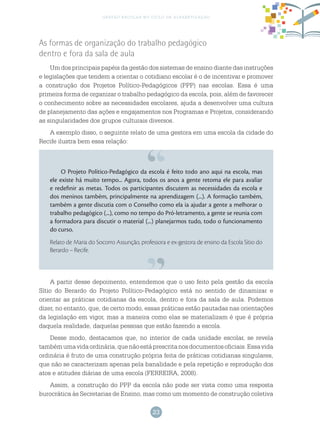 23
gestão escolar no ciclo de alfabetização
O Projeto Político-Pedagógico da escola é feito todo ano aqui na escola, mas
ele existe há muito tempo... Agora, todos os anos a gente retoma ele para avaliar
e redefinir as metas. Todos os participantes discutem as necessidades da escola e
dos meninos também, principalmente na aprendizagem (...). A formação também,
também a gente discutia com o Conselho como ela ia ajudar a gente a melhorar o
trabalho pedagógico (...), como no tempo do Pró-letramento, a gente se reunia com
a formadora para discutir o material (...) planejarmos tudo, todo o funcionamento
do curso.
Relato de Maria do Socorro Assunção, professora e ex-gestora de ensino da Escola Sítio do
Berardo – Recife.
As formas de organização do trabalho pedagógico
dentro e fora da sala de aula
Um dos principais papéis da gestão dos sistemas de ensino diante das instruções
e legislações que tendem a orientar o cotidiano escolar é o de incentivar e promover
a construção dos Projetos Político-Pedagógicos (PPP) nas escolas. Essa é uma
primeira forma de organizar o trabalho pedagógico da escola, pois, além de favorecer
o conhecimento sobre as necessidades escolares, ajuda a desenvolver uma cultura
de planejamento das ações e engajamentos nos Programas e Projetos, considerando
as singularidades dos grupos culturais diversos.
A exemplo disso, o seguinte relato de uma gestora em uma escola da cidade do
Recife ilustra bem essa relação:
A partir desse depoimento, entendemos que o uso feito pela gestão da escola
Sítio do Berardo do Projeto Político-Pedagógico está no sentido de dinamizar e
orientar as práticas cotidianas da escola, dentro e fora da sala de aula. Podemos
dizer, no entanto, que, de certo modo, essas práticas estão pautadas nas orientações
da legislação em vigor, mas a maneira como elas se materializam é que é própria
daquela realidade, daquelas pessoas que estão fazendo a escola.
Desse modo, destacamos que, no interior de cada unidade escolar, se revela
tambémumavidaordinária,quenãoestáprescritanosdocumentosoficiais.Essavida
ordinária é fruto de uma construção própria feita de práticas cotidianas singulares,
que não se caracterizam apenas pela banalidade e pela repetição e reprodução dos
atos e atitudes diárias de uma escola (FERREIRA, 2008).
Assim, a construção do PPP da escola não pode ser vista como uma resposta
burocrática às Secretarias de Ensino, mas como um momento de construção coletiva
 