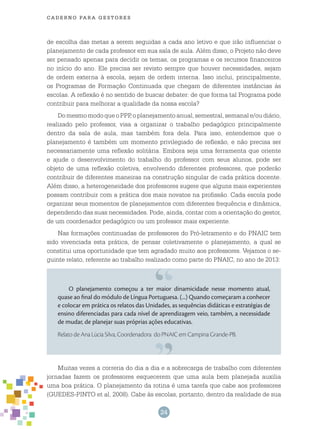 24
cade r n o pa r a ges t o r es
de escolha das metas a serem seguidas a cada ano letivo e que irão influenciar o
planejamento de cada professor em sua sala de aula. Além disso, o Projeto não deve
ser pensado apenas para decidir os temas, os programas e os recursos financeiros
no início do ano. Ele precisa ser revisto sempre que houver necessidades, sejam
de ordem externa à escola, sejam de ordem interna. Isso inclui, principalmente,
os Programas de Formação Continuada que chegam de diferentes instâncias às
escolas. A reflexão é no sentido de buscar debater: de que forma tal Programa pode
contribuir para melhorar a qualidade da nossa escola?
DomesmomodoqueoPPP,oplanejamentoanual,semestral,semanale/oudiário,
realizado pelo professor, visa a organizar o trabalho pedagógico principalmente
dentro da sala de aula, mas também fora dela. Para isso, entendemos que o
planejamento é também um momento privilegiado de reflexão, e não precisa ser
necessariamente uma reflexão solitária. Embora seja uma ferramenta que oriente
e ajude o desenvolvimento do trabalho do professor com seus alunos, pode ser
objeto de uma reflexão coletiva, envolvendo diferentes professores, que poderão
contribuir de diferentes maneiras na construção singular de cada prática docente.
Além disso, a heterogeneidade dos professores sugere que alguns mais experientes
possam contribuir com a prática dos mais novatos na profissão. Cada escola pode
organizar seus momentos de planejamentos com diferentes frequência e dinâmica,
dependendo das suas necessidades. Pode, ainda, contar com a orientação do gestor,
de um coordenador pedagógico ou um professor mais experiente.
Nas formações continuadas de professores do Pró-letramento e do PNAIC tem
sido vivenciada esta prática, de pensar coletivamente o planejamento, a qual se
constitui uma oportunidade que tem agradado muito aos professores. Vejamos o se-
guinte relato, referente ao trabalho realizado como parte do PNAIC, no ano de 2013:
O planejamento começou a ter maior dinamicidade nesse momento atual,
quase ao final do módulo de Língua Portuguesa. (...) Quando começaram a conhecer
e colocar em prática os relatos das Unidades, as sequências didáticas e estratégias de
ensino diferenciadas para cada nível de aprendizagem veio, também, a necessidade
de mudar, de planejar suas próprias ações educativas.
Relato de Ana Lúcia Silva, Coordenadora do PNAIC em Campina Grande-PB.
Muitas vezes a correria do dia a dia e a sobrecarga de trabalho com diferentes
jornadas fazem os professores esquecerem que uma aula bem planejada auxilia
uma boa prática. O planejamento da rotina é uma tarefa que cabe aos professores
(GUEDES-PINTO et al, 2008). Cabe às escolas, portanto, dentro da realidade de sua
 