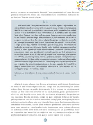 25
gestão escolar no ciclo de alfabetização
Hoje em dia nem tanto, porque como você vê, assim, a gente chega em sala... eu
estava até conversando sobre isso também... a gente chega em sala, entra na sua sala.
Não dá tempo de você... principalmente com a educação dos pequenininhos, você vê,
quando você sai é um ocorrido ou é outro. Então, não dá tempo de fazer essa troca.
Seria ótimo. Eu estou com duas professoras que chegaram agora concursadas, e eu
só falo assim, na hora que chego: bom dia, bom dia, oi, tudo bom? Mas não troco, não
pergunto como é que tá, se elas estão se adaptando... porque eu não tenho tempo. Só
se a gente gerar um tempo após o turno, mas uma vai pra Jaboatão, a outra vai para
o Janga, quando larga. Não tem esse tempo. E quando chega, chega em cima da hora.
Então não tem essa troca. O recreio daqui é muito rápido, é assim dez minutinhos,
quando eu tenho, agora é que tá sem recreio. Então falta essa troca, e a escola deveria
providenciar, mas é uma questão assim mais abrangente, que é de planejamento
escolar feito pela Secretaria de Educação, de proporcionar isso. Porque eu achei super
rico o PNAIC, justamente por isso, porque a gente estava ali com vários professores, e
cada um dizendo: Ah, lá na minha escola eu usei isso assim... então assim, foram várias
ideias ali, cada uma pegou a ideia da outra. Eu anotei algumas coisas que elas fizeram,
que eu gostei... elas também anotaram o que eu fiz... até a sugestão dos livros. O livro
chegou, mas você não sabia como trabalhar, não conhecia. Então teve essa troca, e
aqui a gente chega e não tem essa troca.
Relato de Ana Cristina Bezerra da Silva, professora da Escola Maurício de Nassau – Recife/
PE.
A falta de tempo relatada pela docente acima revela a dificuldade dos sistemas
de ensino e das escolas organizarem seu tempo com os professores para pensar
sobre o fazer docente. A gestão do tempo não é algo simples em um sistema de
ensino. Os dias e as horas previstas em lei, na atualidade, para a permanência do
aluno em sala de aula muitas vezes não permitem o afastamento dos professores
das suas salas de aula, ao mesmo tempo em que o acúmulo de turnos de trabalho
pelos professores também dificulta os encontros pedagógicos, sejam para planejar o
cotidiano dentro da sala de aula, seja fora dela. Mas mesmo diante dessas diferentes
realidades educacionais, não se pode deixar de pensar em alternativas coletivas
para esses encontros, considerados muito importantes para o desenvolvimento
do trabalho docente. Uma delas pode ser a contratação de um quantitativo maior
de professores para as escolas, de modo que haja um deslocamento alternado dos
profissionais para as formações, sem que os alunos fiquem sem as aulas.
equipe, pensarem as maneiras de dispor de “tempos pedagógicos”, para discutir e
planejar coletivamente. Essa é uma necessidade muito presente nas realidades dos
professores. Vejamos o relato abaixo:
 