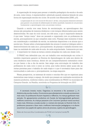 26
cade r n o pa r a ges t o r es
A organização do tempo para pensar o trabalho pedagógico da escola e da sala
de aula, como vimos, é imprescindível, sobretudo quando estamos falando de uma
forma de organização escolar em ciclos. De acordo com Mainardes (2006, p.6),
a organização de um ciclo inicial de três anos é, de fato, uma proposta altamente relevante
para garantir um processo de alfabetização de melhor qualidade, baseada em um princípio
fundamental: a aprendizagem como um processo contínuo.
Quando a escola vive essa forma de escolarização, as aprendizagens dos
alunos são pensadas de maneira dinâmica e com tempos diferenciados para serem
desenvolvidas. No caso do ciclo inicial, em três anos, o que é importante destacar
é que esse “tempo maior” deve ser pensado e organizado com os professores da
escola, principalmente os que compõem esse ciclo. Planejar esse momento é levar
em consideração a realidade da escola, os materiais disponíveis e os alunos que a
escola tem. Pensar sobre a heterogeneidade dos alunos é construir diálogos sobre o
desenvolvimento de cada um e, principalmente, de planejar o trabalho docente com
base na realidade de cada sala de aula, de cada singularidade. Justamente por isso
é importante ter claras as metas a serem atingidas em cada ano desse ciclo.
O PNAIC tem defendido que, em um trabalho com escolarização em ciclos, é
também importante garantir os Direitos de Aprendizagem de cada ano dentro de
uma dinâmica mais contínua, dentro de um compartilhamento sistemático entre
os que fazem o dia a dia da escola. Isso exige uma articulação do trabalho dos
professores de cada ciclo e entre os ciclos, pois todos devem saber quais são as
metas previstas para o trabalho de cada etapa e o que é necessário fazer para dar
continuidade a cada ano e, principalmente, na etapa seguinte.
Nessa perspectiva, os sistemas de ensino e escolas têm que se organizar para
materializar esse tempo e espaço, de modo que possam ser realizados encontros de
maneira produtiva, conforme relatou uma coordenadora do PNAIC no município de
Campina Grande, na Paraíba, envolvida no Programa de formação em 2013:
Ver os Cadernos do
PNAIC 2013.
A secretaria investiu muito. Organizou os encontros e fez acontecer (...) A
dinâmica das escolas mudou. Os encontros para planejamento e estudo aconteceram
mais vezes. Os professores ficaram inquietos e reflexivos. As crianças ganharam mais
atenção. Os agrupamentos produtivos em função da heterogeneidade ganharam
melhores contornos. As crianças passaram a ler e escrever (produzir textos escritos)
muito mais. Diminuiu a evasão escolar e o número de retenção no final do Ciclo. Os
professores passaram a fazer mais e melhores intervenções pedagógicas e os alunos
assumiram seus papéis de sujeitos ativos do processo, sujeitos da aprendizagem.
Relato de Ana Lúcia Silva, Coordenadora do PNAIC em Campina Grande/PB.
 