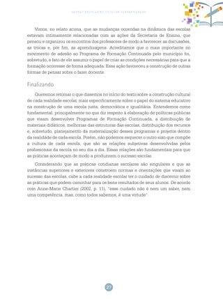 27
gestão escolar no ciclo de alfabetização
Vimos, no relato acima, que as mudanças ocorridas na dinâmica das escolas
estavam intimamente relacionadas com as ações da Secretaria de Ensino, que
pensou e organizou os encontros dos professores de modo a favorecer as discussões,
as trocas e, por fim, as aprendizagens. Acreditamos que o mais importante no
movimento de adesão ao Programa de Formação Continuada pelo município foi,
sobretudo, o fato de ele assumir o papel de criar as condições necessárias para que a
formação ocorresse de forma adequada. Essa ação favoreceu a construção de outras
formas de pensar sobre o fazer docente.
Finalizando
Queremos retomar o que dissemos no início do texto sobre a construção cultural
de cada realidade escolar, mais especificamente sobre o papel do sistema educativo
na construção de uma escola justa, democrática e igualitária. Entendemos como
fundamental, principalmente no que diz respeito à elaboração de políticas públicas
que visam desenvolver Programas de Formação Continuada, a distribuição de
materiais didáticos, melhorias das estruturas das escolas, distribuição dos recursos
e, sobretudo, planejamento da materialização desses programas e projetos dentro
da realidade de cada escola. Porém, não podemos esquecer o outro eixo que compõe
a cultura de cada escola, que são as relações subjetivas desenvolvidas pelos
profissionais da escola no seu dia a dia. Essas relações são fundamentais para que
as práticas aconteçam de modo a produzirem o sucesso escolar.
Considerando que as práticas cotidianas escolares são singulares e que as
instâncias superiores e exteriores constroem normas e orientações que visam ao
sucesso das escolas, cabe a cada realidade escolar ter o cuidado de discernir sobre
as práticas que podem caminhar para os bons resultados de seus alunos. De acordo
com Anne-Marie Chartier (2002, p. 11), “esse cuidado não é nem um saber, nem
uma competência, mas, como todos sabemos, é uma virtude”.
 