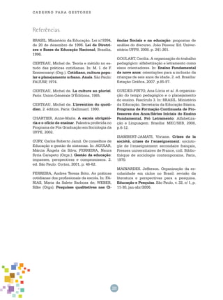 28
cade r n o pa r a ges t o r es
Referências
BRASIL. Ministério da Educação. Lei n.o
9394,
de 20 de dezembro de 1996. Lei de Diretri-
zes e Bases da Educação Nacional, Brasília,
1996.
CERTEAU, Michel de. Teoria e métido no es-
tudo das práticas cotidianas. In: M. I. de F.
Szmrecsanyi (Org.). Cotidiano, cultura popu-
lar e planejamento urbano. Anais. São Paulo:
FAUUSP, 1974.
CERTEAU, Michel de. La culture au pluriel.
Paris: Union Générale D’Éditions, 1985.
CERTEAU, Michel de. L’invention du quoti-
dien. 2. édition. Paris: Gallimard. 1990.
CHARTIER, Anne-Marie. A escola obrigató-
ria e o ofício de ensinar. Palestra proferida no
Programa de Pós Graduação em Sociologia da
UFPE, 2002.
CURY, Carlos Roberto Jamil. Os conselhos de
Educação e gestão de sistemas. In: AGUIAR,
Márcia Ângela da Silva; Ferreira, Naura
Syria Carapeto (Orgs.). Gestão da educação:
impasses, perspectivas e compromissos. 2.
ed. São Paulo: Cortez, 2001, p. 46-62.
FERREIRA, Andrea Tereza Brito. As práticas
cotidianas dos profissionais da escola. In: FA-
RIAS, Maria da Salete Barboza de; WEBER,
Silke (Orgs). Pesquisas qualitativas nas Ci-
ências Sociais e na educação: propostas de
análise do discurso. João Pessoa: Ed. Univer-
sitária-UFPB, 2008. p. 241-261.
GOULART, Cecília. A organização do trabalho
pedagógico: alfabetização e letramento como
eixos orientadores. In: Ensino Fundamental
de nove anos: orientações para a inclusão da
crianças de seis anos de idade. 2. ed. Brasília:
Estação Gráfica, 2007. p.85-97.
GUEDES-PINTO, Ana Lúcia et al. A organiza-
ção do tempo pedagógico e o planejamento
do ensino. Fascículo 3. In: BRASIL. Ministério
da Educação. Secretaria da Educação Básica.
Programa de Formação Continuada de Pro-
fessores dos Anos/Séries Iniciais do Ensino
Fundamental. Pró Letramento: Alfabetiza-
ção e Linguagem. Brasília: MEC/SEB, 2008,
p.6-12.
ISAMBERT-JAMATI, Viviane. Crises de la
société, crises de l’enseignement: sociolo-
gie de l’enseignement secondaire français,
Presses universitaires de France, coll. Biblio-
thèque de sociologie contemporaine, Paris,
1970.
MAINARDES. Jefferson. Organização da es-
colaridade em ciclos no Brasil: revisão da
literatura e perspectivas para a pesquisa.
Educação e Pesquisa. São Paulo, v. 32, n.o
1, p.
11-30, jan-abr/2006.
 