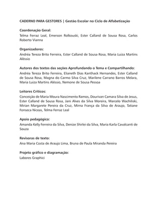 CADERNO PARA GESTORES | Gestão Escolar no Ciclo de Alfabetização
Coordenação Geral:
Telma Ferraz Leal, Emerson Rolkouski, Ester Calland de Sousa Rosa, Carlos
Roberto Vianna
Organizadores:
Andréa Tereza Brito Ferreira, Ester Calland de Sousa Rosa, Maria Luiza Martins
Aléssio
Autores dos textos das seções Aprofundando o Tema e Compartilhando:
Andréa Tereza Brito Ferreira, Elianeth Dias Kanthack Hernandes, Ester Calland
de Sousa Rosa, Magna do Carmo Silva Cruz, Marilene Carrano Barros Melara,
Maria Luiza Martins Aléssio, Nemone de Sousa Pessoa
Leitores Críticos:
Conceição de Maria Moura Nascimento Ramos, Dourivan Camara Silva de Jesus,
Ester Calland de Sousa Rosa, Jani Alves da Silva Moreira, Marcelo Wachiliski,
Mirian Margarete Pereira da Cruz, Mirna França da Silva de Araujo, Tatiane
Fonseca Niceas, Telma Ferraz Leal
Apoio pedagógico:
Amanda Kelly Ferreira da Silva, Denize Shirlei da Silva, Maria Karla Cavalcanti de
Souza
Revisoras de texto:
Ana Maria Costa de Araujo Lima, Bruna de Paula Miranda Pereira
Projeto gráfico e diagramação:
Labores Graphici
 