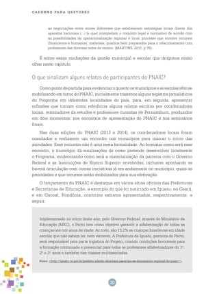 30
cade r n o pa r a ges t o r es
as negociações entre atores diferentes que estabelecem estratégias locais diante dos
aparatos nacionais (...) [e que] interpretam o conjunto legal e normativo de acordo com
as possibilidades de operacionalização regional e local, processo que envolve recursos
(financeiros e humanos), materiais, quadros bem preparados para o relacionamento com
professores das diversas redes de ensino. (MARTINS, 2011, p.76).
É sobre essas mediações da gestão municipal e escolar que dirigimos nosso
olhar neste capítulo.
O que sinalizam alguns relatos de participantes do PNAIC?
Comopontodepartidaparaevidenciaroquantoosmunicípioseasescolasvêmse
mobilizando em torno do PNAIC, inicialmente trazemos alguns registros jornalísticos
do Programa em diferentes localidades do país, para, em seguida, apresentar
reflexões que tomam como referência alguns relatos escritos por coordenadores
locais, orientadores de estudos e professores cursistas de Pernambuco, produzidos
em dois momentos: nos encontros de apresentação do PNAIC e nos seminários
finais.
Nas duas edições do PNAIC (2013 e 2014), os coordenadores locais foram
orientados a realizarem um encontro nos municípios para marcar o início das
atividades. Esse encontro não é uma mera formalidade. Ao formatar como será esse
encontro, o município dá sinalizações de como pretende desenvolver localmente
o Programa, evidenciando como será a materialização da parceria com o Governo
Federal e as Instituições de Ensino Superior envolvidas, inclusive apontando se
haverá articulação com outras iniciativas já em andamento no município, quais as
prioridades e que recursos serão mobilizados para sua efetivação.
O lançamento do PNAIC é destaque em vários sítios oficiais das Prefeituras
e Secretarias de Educação, a exemplo do que foi noticiado em Iguatu, no Ceará,
e em Cacoal, Rondônia, conforme extratos apresentados, respectivamente, a
seguir:
Implementado no início deste ano, pelo Governo Federal, através do Ministério da
Educação (MEC), o Pacto tem como objetivo garantir a alfabetização de todas as
crianças até oito anos de idade. Ao todo, são 15,2% as crianças brasileiras em idade
escolar que não sabem ler, nem escrever. A Prefeitura de Iguatu, parceira do Pacto,
será responsável pela parte logística do Projeto, criando condições favoráveis para
a formação continuada e presencial para todos os professores alfabetizadores do 1.o
,
2.o
e 3.o
anos e também das classes multisseriadas.
Fonte: <http://iguatu.ce.gov.br/prefeito-aderilo-alcantara-participa-de-lancamento-regional-do-pnaic/>.
 