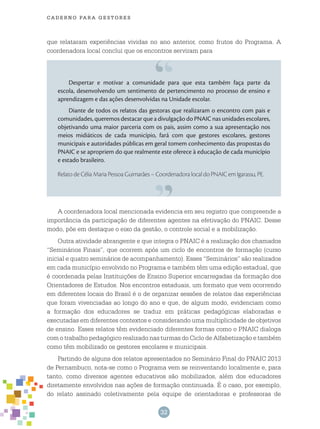 32
cade r n o pa r a ges t o r es
que relataram experiências vividas no ano anterior, como frutos do Programa. A
coordenadora local conclui que os encontros serviram para
Despertar e motivar a comunidade para que esta também faça parte da
escola, desenvolvendo um sentimento de pertencimento no processo de ensino e
aprendizagem e das ações desenvolvidas na Unidade escolar.
Diante de todos os relatos das gestoras que realizaram o encontro com pais e
comunidades, queremos destacar que a divulgação do PNAIC nas unidades escolares,
objetivando uma maior parceria com os pais, assim como a sua apresentação nos
meios midiáticos de cada município, fará com que gestores escolares, gestores
municipais e autoridades públicas em geral tomem conhecimento das propostas do
PNAIC e se apropriem do que realmente este oferece à educação de cada município
e estado brasileiro.
Relato de Célia Maria Pessoa Guimarães – Coordenadora local do PNAIC em Igarassu, PE.
A coordenadora local mencionada evidencia em seu registro que compreende a
importância da participação de diferentes agentes na efetivação do PNAIC. Desse
modo, põe em destaque o eixo da gestão, o controle social e a mobilização.
Outra atividade abrangente e que integra o PNAIC é a realização dos chamados
“Seminários Finais”, que ocorrem após um ciclo de encontros de formação (curso
inicial e quatro seminários de acompanhamento). Esses “Seminários” são realizados
em cada município envolvido no Programa e também têm uma edição estadual, que
é coordenada pelas Instituições de Ensino Superior encarregadas da formação dos
Orientadores de Estudos. Nos encontros estaduais, um formato que vem ocorrendo
em diferentes locais do Brasil é o de organizar sessões de relatos das experiências
que foram vivenciadas ao longo do ano e que, de algum modo, evidenciam como
a formação dos educadores se traduz em práticas pedagógicas elaboradas e
executadas em diferentes contextos e considerando uma multiplicidade de objetivos
de ensino. Esses relatos têm evidenciado diferentes formas como o PNAIC dialoga
com o trabalho pedagógico realizado nas turmas do Ciclo de Alfabetização e também
como têm mobilizado os gestores escolares e municipais.
Partindo de alguns dos relatos apresentados no Seminário Final do PNAIC 2013
de Pernambuco, nota-se como o Programa vem se reinventando localmente e, para
tanto, como diversos agentes educativos são mobilizados, além dos educadores
diretamente envolvidos nas ações de formação continuada. É o caso, por exemplo,
do relato assinado coletivamente pela equipe de orientadoras e professoras de
 