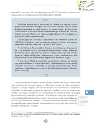 33
gestão escolar no ciclo de alfabetização
8
Relato de experiência: “A CULTURA AFRODESCENDENTE NO BRASIL”, de Maria Aparecida Queiroz De Brito, Anu-
bis Siqueira Macario Iziquiel, Maria Aparecida Minervino, Maria do Livramento Bezerra, Maurícia Lira, Sandra Mari-
nho Bezerra e Sylvia De Chiaro.
Caderno Formação
de Professores
no PNAIC, 2012.
<http://pacto.mec.
gov.br/images/pdf/
Formacao/Formacao_
de_professores_
MIOLO.pdf>.
Arcoverde8
, junto com a formadora da equipe da UFPE, em que se registrou uma
experiência com abrangência em diferentes escolas da rede:
Através de estudos sobre a importância do trabalho por meio de projetos
didáticos, decidimos realizar um plano em nível de rede municipal. Pautado no fato
da discriminação racial ser muito ocorrente em nossas escolas e ao detectarmos
a quantidade de acervos das obras complementares que tratavam dos costumes
africanos e as suas influências em nossa formação cultural, resolvemos apoiar um
tema que abrangesse essa problemática.
Sua realização deu-se através do compromisso dos professores cursistas do
PNAIC do ano 3, sendo um grupo composto por 16 docentes efetivos e 3 contratados
pelo referido município, lotados em 14 escolas da zona urbana.
A culminância do Projeto didático deu-se na praça de eventos da cidade, no
dia 28 de novembro de 2013, com apresentações em stands. Houve a exposições
de materiais escritos, apresentações artísticas (danças, teatros, capoeira), comidas
típicas com influências africanas e explicação sobre a cultura afrodescendente feita
pelos alunos através dos conhecimentos adquiridos no decorrer do Projeto.
A proposta do PNAIC em especificar os significados referentes ao trabalho
com projetos didáticos facilitou a preparação e o desenvolvimento desse trabalho,
tornando-o reconhecido e valorizado na sociedade arcoverdense. Dessa forma,
concluímos a proficuidade que as formações do PNAIC ocasionaram para a educação
do nosso município.
Como percebemos no registro acima, o PNAIC oportunizou que se identificasse
uma temática de interesse comum a diferentes escolas da rede municipal e
propiciou o tempo e espaço para que os docentes realizassem um planejamento
articulado, fortalecendo o sentido de sistema. O debate acerca da organização
didática em projetos também foi um conhecimento mobilizado durante a formação,
que direcionou as atividades realizadas. Vale destacar, ainda, que a equipe de
educadores propôs uma temática a partir de uma reflexão local, o que traduz um
dos princípios defendidos no PNAIC – a autonomia dos educadores na condução
de suas práticas e na mobilização de seus saberes docentes e fortalecimento do
trabalho colaborativo e reflexivo.
 