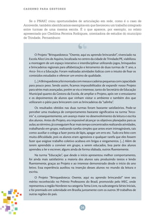 34
cade r n o pa r a ges t o r es
Se o PNAIC criou oportunidades de articulação em rede, como é o caso de
Arcoverde, também identificamos exemplos em que favoreceu um trabalho integrado
entre turmas de uma mesma escola. É o que aparece, por exemplo, no relato
apresentado por Cledilma Ferreira Rodrigues, orientadora de estudos do município
de Trindade, Pernambuco:
O Projeto “Brinquedoteca: “Oxente, aqui eu aprendo brincando!”, vivenciado na
Escola Alice Lins de Aquino, localizada no centro da cidade de Trindade/PE, viabilizou
a montagem de um espaço interativo e interdisciplinar utilizando jogos, brinquedos
e brincadeiras regionais para alfabetização e letramento de duas turmas de 1.o
ano, a
Arco- Íris e a Educação. Foram realizadas atividades lúdicas com o intuito de fixar os
conteúdos estudados e oferecer um ensino de qualidade.
[...]ABrinquedotecafoimontadacommesasecadeiraspequenascomcapacidade
para pouco peso. Sendo assim, ficamos impossibilitados de expandir nosso Projeto
para séries mais avançadas, porém se viu o interesse, tanto do Secretário de Educação
Municipal quanto da Gestora da Escola, de ampliar o Projeto, após ver o entusiasmo
e os depoimentos de alunos que vinham visitar o ambiente e também dos que
utilizaram o pátio para brincarem com as brincadeiras da “salinha”.
Os resultados obtidos nas duas turmas foram bastante satisfatórios. Pode-se
perceber uma mudança de comportamento bastante significativa na turma “Arco-
íris” e, consequentemente, um avanço maior no desenvolvimento da leitura e escrita
dos alunos. Antes do Projeto, era impossível alcançar os objetivos planejados para as
aulas;aotérmino,jáconseguiamficarmaistempoconcentradosrealizandoatividades,
trabalhando em grupo, realizando tarefas simples que antes eram inimagináveis, tais
como: auxiliar o colega a fazer ponta de lápis, apagar um erro etc. Tudo era feito com
muita dificuldade, pois os alunos eram agressivos e qualquer tarefa que eles fossem
fazer que exigisse trabalho coletivo acabava em brigas e xingamentos. [...] Além de
terem aprendido a conviver em grupo, a serem educados, boa parte dos alunos
aprendeu a ler e escrever, alguns ainda de forma silabada, outros fluentemente.
Na turma “Educação”, que desde o início apresentou melhor comportamento,
foi ainda mais satisfatório: a maioria dos alunos saiu produzindo textos e lendo
fluentemente, graças ao Projeto e ao interesse demonstrado desde o início do ano
letivo. Essa experiência auxiliou na inserção desses alunos no mundo da leitura e
escrita.
O Projeto “Brinquedoteca: Oxente, aqui eu aprendo brincando!” teve seu
mérito reconhecido no Prêmio Professores do Brasil, promovido pelo MEC, onde
representou a região Nordeste na categoria Tema Livre, na subcategoria Séries Iniciais,
e foi premiado em solenidade em Brasília juntamente com os outros 39 trabalhos de
outras regiões do país.
 