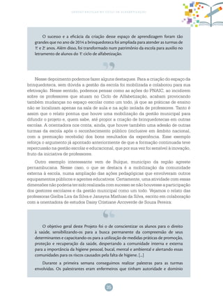 35
gestão escolar no ciclo de alfabetização
Nesse depoimento podemos fazer alguns destaques. Para a criação do espaço da
brinquedoteca, sem dúvida a gestão da escola foi mobilizada e colaborou para sua
efetivação. Nesse sentido, podemos pensar como as ações do PNAIC, ao incidirem
sobre os professores que atuam no Ciclo de Alfabetização, acabam provocando
também mudanças no espaço escolar como um todo, já que as práticas de ensino
não se localizam apenas na sala de aula e na ação isolada de professores. Tanto é
assim que o relato pontua que houve uma mobilização da gestão municipal para
difundir o projeto e, quem sabe, até propor a criação de brinquedotecas em outras
escolas. A orientadora nos conta, ainda, que houve também uma adesão de outras
turmas da escola após o reconhecimento público (inclusive em âmbito nacional,
com a premiação recebida) dos bons resultados da experiência. Esse exemplo
reforça o argumento já apontado anteriormente de que a formação continuada teve
repercussão na gestão escolar e educacional, que por sua vez foi sensível à inovação,
fruto da iniciativa de professores.
Outro exemplo interessante vem de Buíque, município da região agreste
pernambucana. Nesse caso, o que se destaca é a mobilização da comunidade
externa à escola, numa ampliação das ações pedagógicas que envolveram outros
equipamentos públicos e agentes educativos. Certamente, uma atividade com essas
dimensões não poderia ter sido realizada com sucesso se não houvesse a participação
dos gestores escolares e da gestão municipal como um todo. Vejamos o relato das
professoras Gielba Lira da Silva e Janayna Mathias da Silva, escrito em colaboração
com a orientadora de estudos Daisy Cristiane Arcoverde de Souza Pereira:
O sucesso e a eficácia da criação desse espaço de aprendizagem foram tão
grandes que no ano de 2014 a brinquedoteca foi ampliada para atender as turmas de
1.o
e 2.o
anos. Além disso, foi transformado num patrimônio da escola para auxilio no
letramento de alunos do 1.o
ciclo de alfabetização.
O objetivo geral deste Projeto foi o de conscientizar os alunos para o direito
à saúde, sensibilizando-os para a busca permanente da compreensão de seus
determinantes e capacitando-os para a utilização de medidas práticas de promoção,
proteção e recuperação da saúde, despertando a comunidade interna e externa
para a importância da higiene pessoal, bucal, mental e ambiental e alertando essas
comunidades para os riscos causados pela falta de higiene. [...]
Durante a primeira semana conseguimos realizar palestras para as turmas
envolvidas. Os palestrantes eram enfermeiros que tinham autoridade e domínio
 